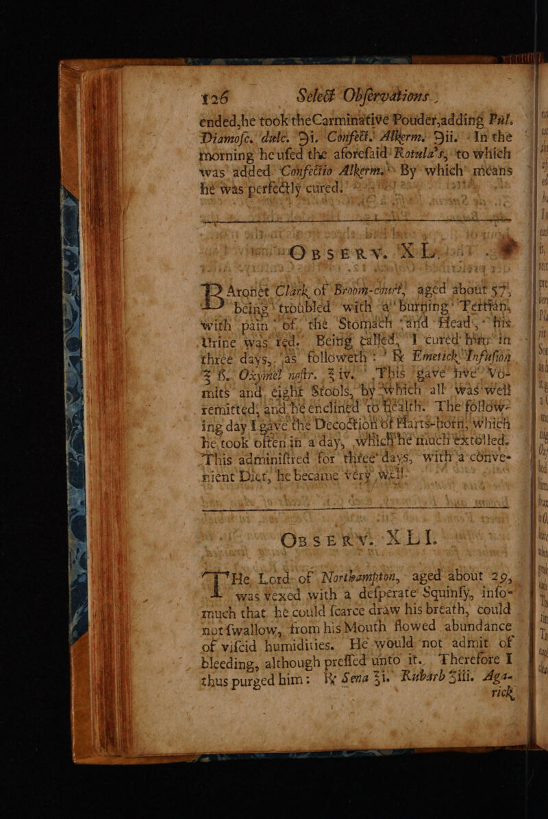 £26 Séle# Objervations.. ended.he took theCarminativé Pouder,adding Put. Diamofe. dulce. Di. Confett. Alkerms Dii. «In the morning heufed the aforefaid’ Rotwla’s, ‘to which was added Confettio Alkerm.’ By which mcans he was perfedtly cured. ti corer ct ae La tn tn at a rc a ene Aronét Clark of Broom-court, aged about 57, being trouble ed ‘with “a ‘burning ' Pertyah, with pain ‘of, the Stomach “aid Head, “fis Hine was ted. Beitig called, T cured Bite in es days,. ,as followeth'! ? R Emerick Infufion = 8. Oxymel noftr. Ziv. “Fbis ‘gave ive! Vo- mits and, eight Stools, ‘by Rich all ‘was' well remitted: and hé enclin ed to nea The follow- ing day Lg ive the Decodtion of Mart HOF, which he took often in Paste which he much extolled: This adminiftred for’ three’ days, with ‘a-conve- See a Ba jent Dic GE, he CCAS Very Wit aps Lord of Northampton, aged about 29, “A was vexed with a defperate Squinfy, info- much that he could {carce draw his breath, could not{wallow, trom his Mouth flowed abinidanes of vifcid berdin ies, He -would ‘not admit of bleeding, although prefled unto it. Therefore I thus purged him: k&amp; Sena 31. Rubarb Silt. Ags- rick,