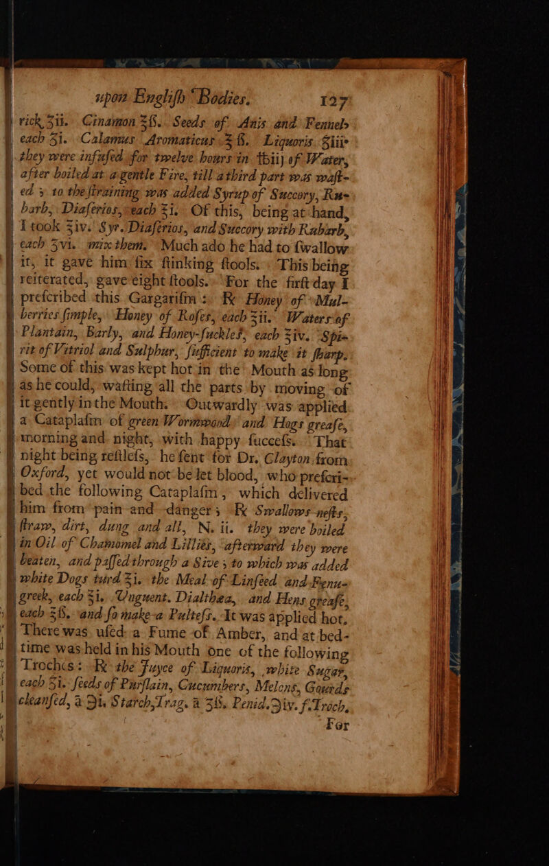 ) 4 Ae I upon Englifh “ Bodies. 127 rick 511. Cinamon 2{.. Seeds of Anis and Fennel they were infufed for twelve hours in thii) of Water, after boiled at a gentle Fire, till athird part was waft- barb, Diaferies, each 31, OF this, being at hand, Lf took Ziv. Syr. Diaferios, and Succory with Rabarb, each Svi. mix them. Much ado he had to {wallow . For the firftday I berries fimple, Honey of Rofes, each zit. Waters af Plantain, Barly, and Honey-fuckleS; each Ziv, Spi=  y He) Outwardly was applied a Cataplafin of green Wormeaod: and Hogs greafe, mnoming and night, with happy. fuccefs.. That night being refilefs, he fent tor Dr. Glayton from Oxford, yet would not be let blood, who preferi- bed the following Cataplafm, which delivered him from’ pain-and danger; Ex Swallows nefts. firaw, dirt, dung and all, N. ii. ‘they were boiled in Oil. of Chamomel and Lillies, ‘afterrvard they were beaten, and paffed through a Sive; to which was added greek, each $i, .W/nguent. Dialthea, and Hens grease, each £8, and fo make-a Pultefs.. It was applied hot. There was. ufed: a Fume -of Amber, and at bed- time was held in his Mouth one of the following | Trochs: Re the Fuyce of Liiquoris, white Sugar, | cach Si. feeds of Purflain, Cucumbers, Melens, Gaede . Fer