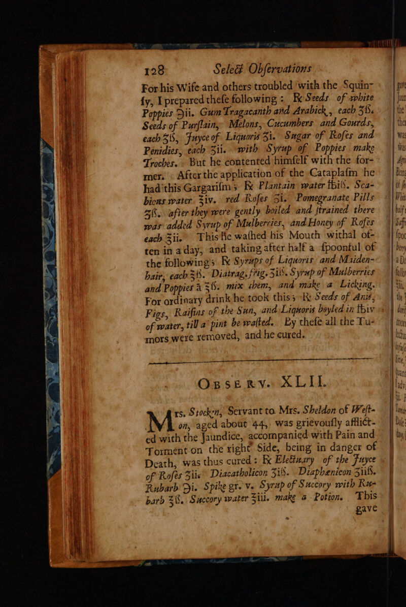 For his Wife and others troubled ‘with the Squin- {y, I prepared thefe following : Fx Seeds of white Poppies Dii. Gum Tragacanth and Arabick , each 31. Seeds of Purflainy Melons, Cucumbers and Gourds, each 31, Fuyce of Liquaris Zi. Sugar of Rofes and Penidies, each 3ii. with Syrup of Poppies make mers © After the application of the Cataplafm he had this Gargarifm 5 Be Plantain mater tbils. Sca- bicns water. 3iv. red Rofes 5i. Pomegranate Pills 2K. after they were gently boiled and trained there was added Syrup of Mulberries, and Honey of Rofes each Zii. This fe wathed his Mouth withal of- ten in aday, and taking after half a {poontul of the followings Fk Syrups of Liquoris and Maiden- hair, each 31. Diatrag, frig. Sis. Syrup of Mulberries and Poppies 4 3. mix them, and make a Licking. For ordinary drink he took this3 hk Seeds of Anié, of water, til a’ pint be walted.. By thefe all the Tu- mors were removed, and he cured. OpseRrv. ALIL. rs. Stocken, Servant to Mrs. Sheldon of Weft- on, aged about 44,, was grievoufly afflict- ed with the Jaundice, accompanied with Pain and Torment.on the right Side, being in danger of Death, was thus cured: Kx Elettuary of the Fuyce of Rofes Zils Diacatholicon 3:8. Dzapbenicon Sis. Rubarb &gt;i. Spike gr. Ve s yrtp of Succory with Rz- barb $8. Succory water Ziil. make @ - Potion. This gave