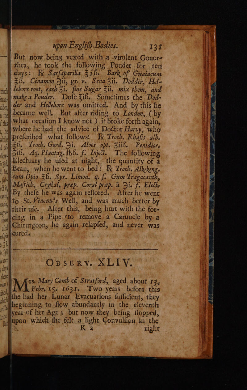 | thea, he took the following Pouder for . ten ) days: Kk Sarfaparilla 331. Bark of Guaiacum | 3. Cinamon Dil, gr. v., Sena5u. Dodder, Hel- ii, Zebore root, each 3i, fine Sugar &lt;ii. mix them, and ancl wake a Pouder. Dole Zi. Sometimes the Dod- int) der and Hellebore was omitted. And by this he } became well. But after riding to London, ( by Wwhat occafion I know not ) it broke forth acain, _ oi Where he had. the advice of Doétor Haryy, who rie pretcribed what follows: Kk Troch. Rhafis alb. 36. Trach. Gord, Di, Aloes opt. 3ii8. Penidior. Hib. Ag. Ploutag. th. f. Inject. The following; }ailectuary he uféd at night, the quantity of a } Bean, when he went to bed: Kk Zroch. Alkekeng. icum Opio.3h. Syr. Limon, q. f.. Gum Tragacanth, nip Maftich, Cryftal, prep. Coral prep. 2 Dis f. Elects “ah By thefe he was again reftored.. After he went ith to St. Vancent’s Well, and was much better by ‘their ufe. . After this, being hurt with the for- ig cing in a Pipe. to remove a Caruncle by a |}Chirurgeon, he again sclapfed, and never was Woured. | Osserv. XLIY.. H Dbe ginning to flow abundantly in the, eleventh eS lyeax Of her Age ; but now they. being flopped, yi lp on which fhe felt a light, Convulfion, in the bmi FAROE em. EY or AF Nee Die _ 3 aaa iN fone Wa