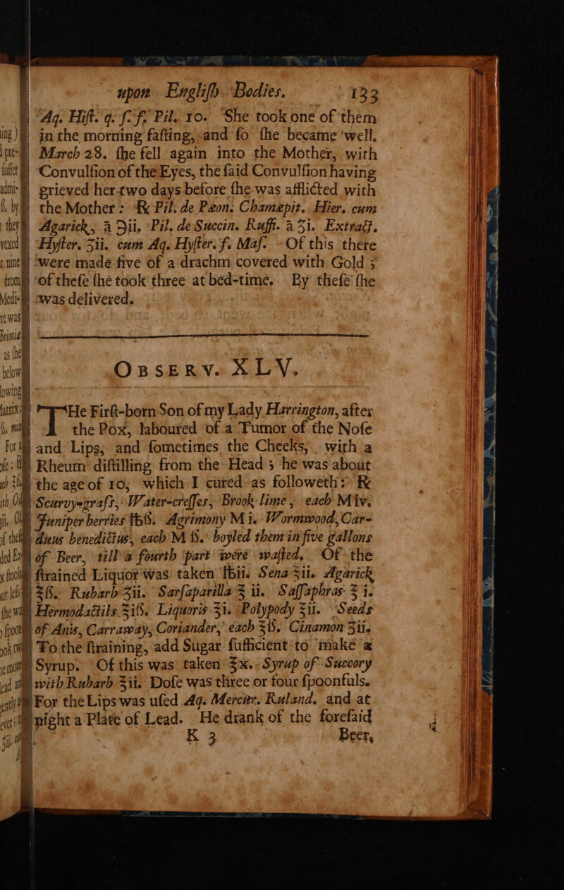 4g. it. 9: (7 f Pil. 10. “She took one of them itg)§} in the morning fafting, and fo fhe became ‘well. pt) March 28. fhe fell again into the Mother, with uit) Convulfion of the Eyes, the faid Convulfion having f alii t grieved her.two days before fhe was afflicted with f, by | | &lt;= ) the Mother: Pil. de Peon. Chamepit.. Hier. cum tg) Agarick, A Dii, Pil. deSuccin. Ruf. a3i. Extrag. el) yter. Zii. cam Aq. Hylter. f. Maf- -Of this there pune) Were made five of a drachm covered with Gold 3 fon) sof thefe thé took three at bed-time,. By thefé fhe Medi] swas delivered. | reWwasi : Bionic 45 fhe j onl OsseRV. XLY. owing , ; tit’) He Firk-born Son of my Lady Harrington, aftex ,, nih the Pox, laboured of a Tumor of the Nofe fo} and Lips; and fometimes, the Cheeks, with a (cM) Rheum diftilling from the Head 5 he was about sb iM the ageof 10, which I cured as followeth&gt; R ih 0 | Scurvyegraft, W ater-creffes, Brook- lime, each Miv. i | Funiper berries ih. Agrimony Mi. Wormwood, Car- { the) aliens benedittus, each M 1. boyled them in five gallons dE of Beer, till @ fourth ‘part were rafted, Of the ; ooll| ftrained Liquot'was taken fbit. Sena Sil. Agarick til 28° Rubarb Zi. Sarfaparala 3 ii. Saffaphras 3 i. hewil Hermodaétils.2i8. Liquoris 31. Polypody Si. Seeds me Lp Anis, Carraray, Coriander,’ each 3. Cinamon Siis okt Fo the firaining, add Sugar fufficient‘to make a not Syrup. Of this was. taken $x. -Syrup of Succory aj tal with Rubarb Zi. Dofe was three or four {poontuls. eat ‘For the Lips was ufed 49. Mercnx. Ruland. and at waite might a Plate of Lead. He drank of the forefaid . RR Beer,