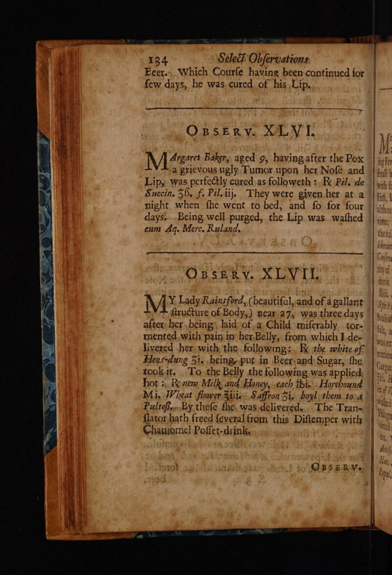 rei 134 Select Obfervations Peer. Which Courfe having been-continued for | few days, he was cured of his Lip, M48 Baker, aged 9, having,after the Pox | Fe a grievous ugly ‘Fumor upon her Nofé. and _| fj) Lip, was pertectly cured, as followeth +.B Pals de | wit Succin, 58, f. Pil.iij, They were given her at a || ji0 | “night when fhe went to bed, and fo for four || althon days. .Being well purged, the Lip was .wathed | jin cum Aq. Merc. Ruland, thy / libergy i¢ mjery Opsery, XLVI . few bere’ *= 1 fbi, Me Lady Rainsford, (beautiful, andof agallant | 4, firucture of Body,) neari27, was threedays | \... after, her, being) laid) ofa Child miferably tor | mented, with pain in’ her,Belly, from, which L.de- au Jivered -her with, the following;., Re the white of | ws OUT) Hens-dung 5i. being, putin Beer-and\Sugar, fhe | tookit. To. the Belly the following was applied; | zi? hot 5, Resem Milk, andHoney, each tt... Horebound &gt;,’ Mi. Wheat flower Siite Saffron 5i. boyl them. toa | Hf PultefreBy thefe fhe, was delivered... The Tran- |, , ? ° $ | Phleo flator hath freed feveral from ‘this Diftemper with | ah Chanome!l Poffet-diink, . te Att ‘ORBRSERMe