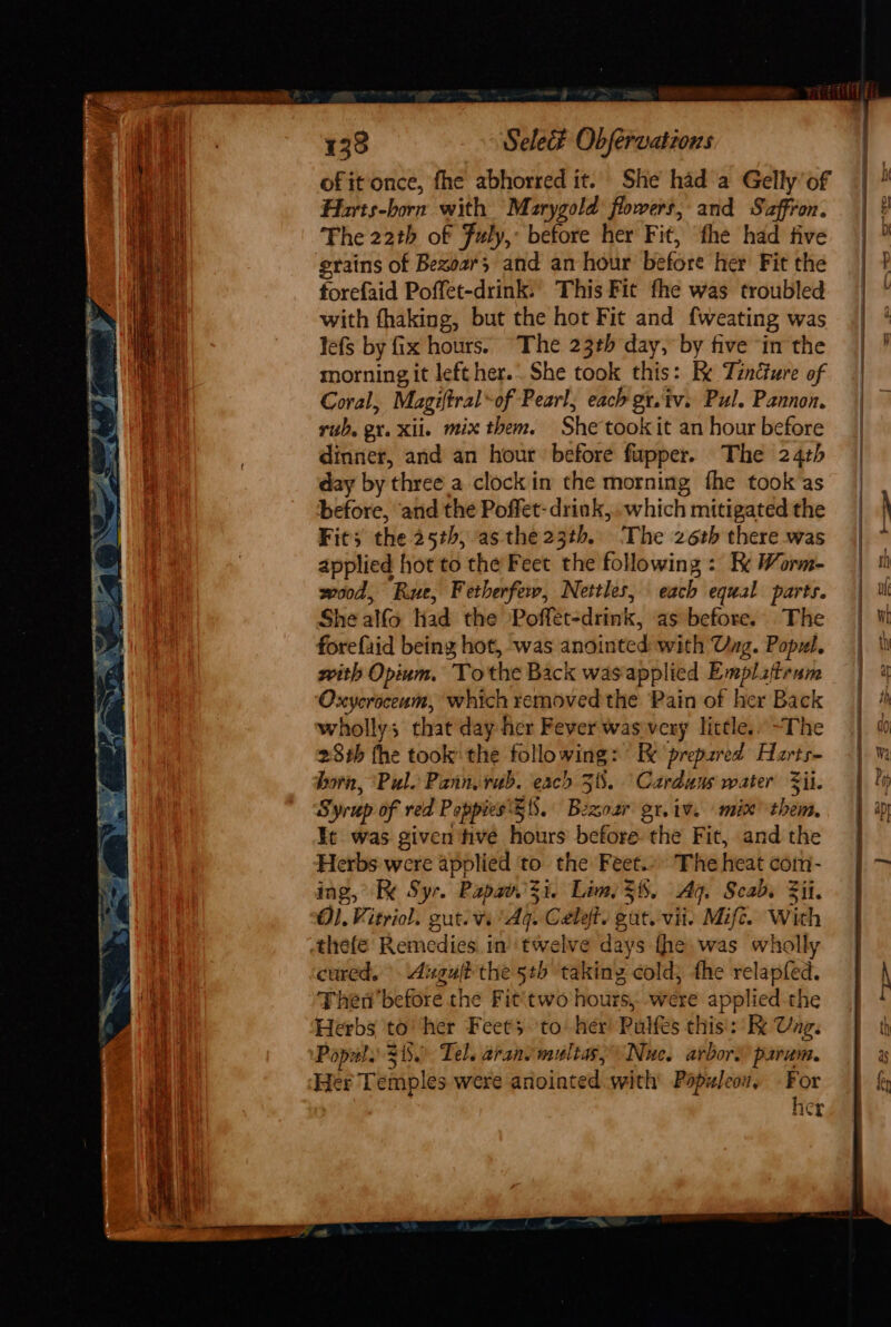 ofit once, fhe abhorred it. She had a Gelly of Harts-born with Marygold flowers, and Saffron. The 22th of Fuly,: before her Fit, the had five grains of Bexoar; and an hour before her Fit the forefaid Poffet-drink. This Fit fhe was troubled with fhaking, but the hot Fit and {weating was lefs by fix hours. “The 23th day, by five ‘in the morning it left her.. She took this: Re Tznéure of Coral, Magiftral-of Pearl, each gt.tv. Pul. Pannon. rub. ex. xii. mix them. She tookit an hour before dinner, and an hour before fupper. The 24th day by three_a clock in the morning fhe took as before, and the Poffet- drink, which mitigated the Fit; the 25th, as the23th. The 26th there was applied hot to the Feet the following : Ke Worm- wood, Rue, Fetherfew, Nettles, each equal parts. She alfo Had the Poffet-drink, as before. The forefaid being hot, was anointed with Ung. Popul. with Opium, Tothe Back wasapplied Emplztrum Oxycroceam, which removed the Pain of her Back wholly; that day her Fever was very little.. ~The 28th fhe took: the following: Ee prepared Harts- born, Pul. Pannvrub. each 38. Cardans water il. Syrup of red Poppies Zi. Bezoar gr.iv. mix’ them. It was given tive hours before the Fit, and the Herbs were applied to the Feet.» The heat com- ing, Re Syr. Papav.3i. Lim 38. Ag. Scabs Fii. O1.Vitriol. gut. vi Aq. Cele. gat. vii Mife. With -thefe Remedies in twelve days fhe was wholly cured. Auguft the 5b takinz cold; the relapfed. Then'before the Fit‘two hours, were applied-the Herbs to’ her Feet's to’ her! Pulfes this’: Ke Ung. Popul. 38. Tel. aranvmultasy Nuc. arbors param, Her Temples were anointed with Papuleow, - For her