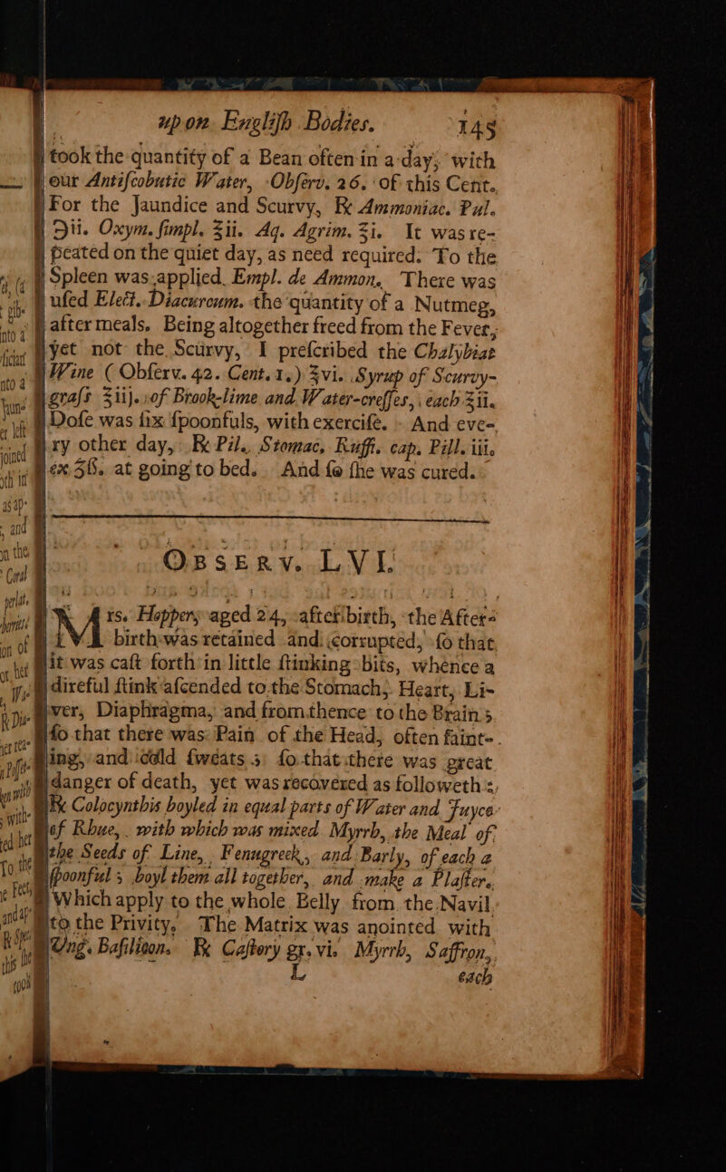 Sag | | upon Euglifh Bodies. 145 | took the quantity of a Bean often in a-day; with jour Antifcobutic Water, -Obferv. 26.‘ of this Cent. For the Jaundice and Scurvy, Kk Ammoniac. Pul. ) Di. Oxym, fimpl. Zii. Aq. Agrim. Zi. It was re- | peated on the quiet day, as need required. Yo the ni )) Spleen was.applied_ Empl. de Ammon. There was is Wufed Elet.-Diacuroum. the quantity of a Nutmeg, fh jj atter meals. Being altogether freed from the Fever, fda WYSE NOt the. Sctirvy, I prefcribed the Chalybiat ft j Wine ¢ Obferv. 42. Cent. 1.) Zvi. Syrup of Scurvy- bin grafs 311}. »0f Brook-lime and Water-creffes, each Zii. ae Dofe was fix {poonfuls, with exercifé. - And eve-, ci q} xy other day, Re Pil., Stomac, Ruffi. cap. Pill. iii. me 5. at going to bed. And fe the was cured. asap ; f and a i fo os OBSERYV..LVE i p ft j ul wild ; ithe I ed per | Ung. Bafiliton, Kk Caftory gx. vie Myrrh, Saffron, | L is fhe : (hs Oa each (003 al  |