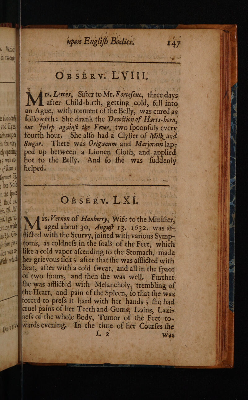 Which ; Ih twenty sport Englifh Bodies: Oxssierv: LVI, k Ars. Lewes, Sifter to Mr. Fortefewe, three days M after Child-b.rth, getting, cold, fell into | an Ague, with torment of the Belly, .was cured as sladdealy} followeth: She drank the Decoétion of Harts-horn, and Eyes) ome Fulep againft the Fever, two fpoonfuls every: itspropetl] fourth hour. She alfo hada Clyfter of Milk and othe ays) Sagar. There was Origanum and Marjoram lap- ty opengl ped up between a Linnen Cloth, and. applied ; wed) hot to the Belly. “And fo fhe was fuddenly of Rw 4) helped. ye $i her Nolet | arr : a the {pace Dh ah RS ae “yas ! ink af . Opseryv. L 4 l. Hi, 3h TO toe WY Mats wy i if : at Vi rs. Vernon of Hanberry, Wife to the Minifter, ing with M aged about 30, Auguft 13. 1632. was af- yo 3h, Gitte Hicted with the Scurvy, joined with various Symp- iilen fir) toms, as coldnefs in the foals of the Feet, which fon wij like a cold vapor a{cending to the Stomach, made vith sitll her grievous fick 5 after that the was afflicted with vheat, after with a cold {weat, and all in the {pace sof two hours, and then fhe was well. Further. ithe was affli@ted with Melancholy, ‘trembling of ithe Heart, and pain of the Spleen,, fo that the was ——~ Hforced to pre(s it hard with her hands 3 the had icruel pains of her Teethand Gums, Loins, Lazi- saefs of the whole Body, Tumor of the Feet to ote ards evening. In the time of het Courfes the 1 ee Ws NE ented mannan Si