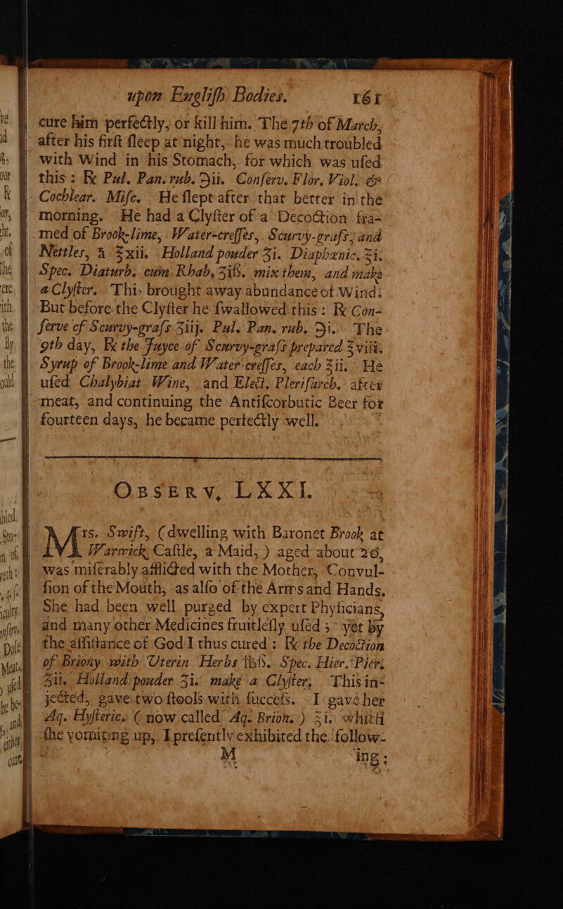 cure him perfectly, or killhim. The 7th of March, after his firft fleep at night, he was much troubled With Wind in his Stomach, for which was ufed this; Re Pal. Pan. rub. Dit. Conferv. Flor. Viol, &amp; morning. He had a Clyfter of a Decotion fra- med of Brook-lime, Water-creffes, Scurvy-crafsy and Nettles, &amp; xii. Holland pouder 3i. Diaphenic. 3i. Spec. Diaturb. cum Rhab, Zi. mix them, and make @Clyfter. This brought away abundance of Wind. But before. the Clyfter he {wallowed this: Ri Gon- Serve of Scurvy-grafs Ziij. Pal. Pan. rub. Di. The goth day, Ee the Fuyce of Scurvy-grafs prepared 2 viii, Syrup of Brook-lime and Water-creffes, each Zii. He ufed Chalybiat Wine, and Eleét. Plerifaech. after meat, and continuing the Antif{corbutic Beer for fourteen days, he became pertectly well. | Osserv, LXXI. 1s. Swift, (dwelling with Baronet Brook at : Warwick, Caftle, a Maid, ) aged about 26, was miferably afflided with the Mother, Convul- fion of the Mouth, as alfo of the Arms and Hands, She had. been well, purged by expert Phyticians, and many other Medicines fruitlefly ufed 5 yer By the aifitance of God I thus cured: Ek the Decoétion of Briony mith Uterin Herbs ibis. Spec. Hier.*Picr, Sil. Holland pouder 35i. make a Clyter, This in&lt; jected, gave.two ftools with fuccefs. I gave her Aq. Hyjterie., © now called’ Ag. Brion.) 21. whith the yorniting up,. I prefently exhibited the. ‘follow- ing;