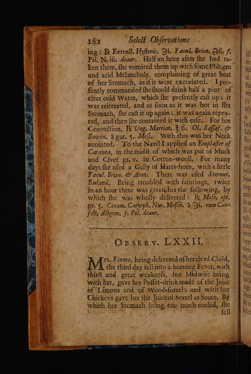 ing : Re Exirad. Hyfteric. Di. Faecal, Brion. HE. f. Pil. N. iii. deawr, , Halfan hour after fhe had ta- ken them, fhe vomited them up with fome Phlegm and acid Melancholy, complaining of great heat of her Stomach, asifit were excoriated. I pre- fently commanded fhefhould drink half a pint of elear cold Water, which fhe prefently caft ups it was reiterated, and as foon as it was hot in Her Stomach, fhe caft it up agains it was again repea- ted, and then fhe contained it with eafe. For her Convulfion, Fe Ung. Martiat. 3%. Ol. Saffaf. &amp; Succin. Agut. 5. Mife.. With this was her Neck anointed.. Fo the Navil I applied an Emplafter of Caranna, in the midft. of which was put of Musk and Civet gr. v.. in Cotton-wooll. For many days fhe ufed a Gelly of Harts-horn, witha little Fecul. Brion. &amp; Aron. There was ufed Sternut, Ruland. Being troubled’ with faintings, twice in an hour there was given,her the following, by which fhe was~-wholly delivered: Rx Mofe. opt. gr. 5. Cinam. Caryoph. Nuc. Mofch. 3.51. cum Con- fects Alkerm, f. Pil. deaur. * ; | Ossery. LXXIL Ms Finnes, being delivered of her third Child, LY &amp; the third-day fellinto a burning Fever, with thirft and. great weaknefs, -her. Midwite being with her, gave her Poffet-drink madé of the Juice of ‘Limons and ‘of Wood-forrels and with her Chickens gave her the. Juiceot Sorrel as Sauce. By which cher Stomach bcing too much cooled, i ere ae ae pe ne a e] EI 2 =&gt;, = = m a ' a = =, be ATT uth cot E&gt; — E&gt; _G&gt; s+ — Io, = = fg = ae nl am OE = ok ~ x bom. a