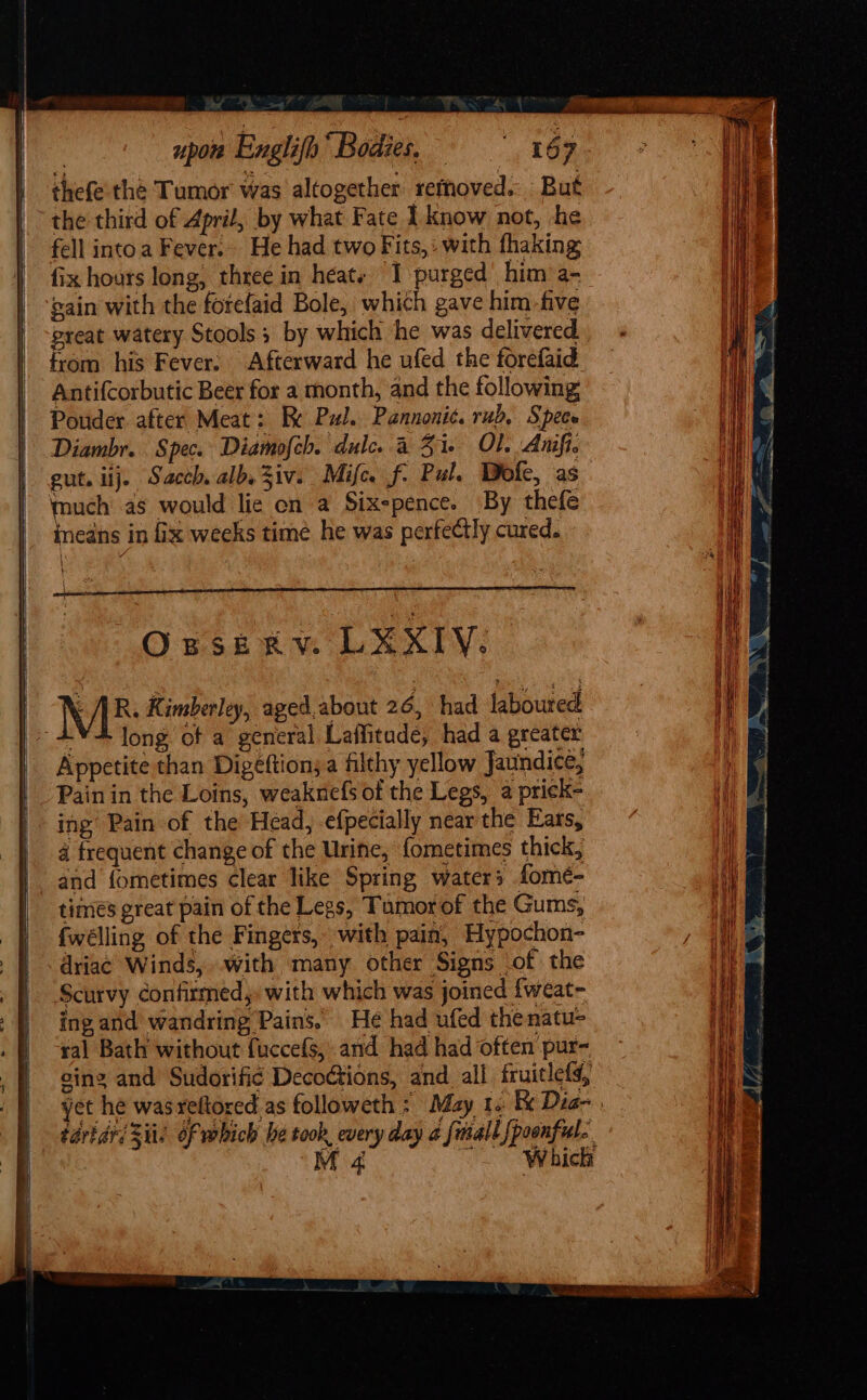 upon Englifp Bodies. = =» “167 thefe the Tumor was altogether remhoved. But the third of April, by what Fate 1 know not, -+he fell into a Fever... He had two Fits,: with fhaking fix hours long, three in heats 1 purged’ him a- ‘gain with the forefaid Bole, which gave him_five great watery Stools; by which he was delivered from his Fever: Afterward he ufed the forefaid Antifcorbutic Beer for a month, and the following Pouder after Meat: Re Pul. Pannonic. rub, Spec Diambr. Spec. Diamofch. dulce 4 51 Ol. Anifi. gut. ij. Sacch alb. Ziv. Mile f. Pul. Dole, as much as would lic en a Six-pence. By thefe ineans in fix weeks time he was perfectly cured. { \ OBSER Vo UX XIY: ME: Kimberley, aged.about 26, had laboured -¥4 long of a general Laffitude, had a greater Appetite than Digéftions a filthy yellow Jaundice, Pain in the Loins, weaknefs of the Legs, a prick- ing Pain of the Head, -efpecially near the Ears, 4 frequent change of the Urine, fometimes thick, and {ometimes clear like Spring waters fomé- times great pain of the Legs, Tumor of the Gums, {welling of the Fingers, with pain, Hypochon- dria¢ Winds, .with many other Signs of the Scurvy confirmed, with which was joined fweat- ing and wandring Pains. He had ufed thenatu- ral Bath without fuccefs, and had had often pur- cing and Sudorific DecoGtions, and all fruitlefs, yet he wasreftored as followeth : May 1. &amp; Dia- taridrs Sits of which he took, every day a [mall [poonful.