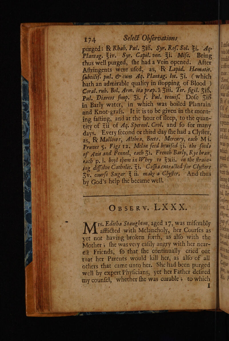 purged: Re Rhab. Pal. ii. Syr. Roft Sol. Si. “Ag: Plantag. Ziv. Syr. Capil. ven. Zi. Mife. Being thus well purged, fhe hada Vein opened. After Aftringents were ufed, as, Re: Lapid. Hematit. fubtilif: pul. @ cum Aq. Plantag. lot. 31. ( which hath an admirable quality in ftopping of Blood ) Coral. rub. Bol. Arm. ita prep. a Ziii. Ter, figil. if, Pul. Diareos fimp. 31. f. Pul. tennif. Dofe 318 in Barly water, in which was bowled Plantain and Knot-grafs. It it isto be given in the morn- ing fafting, andat the hour of fleep, to the quan- tity of ii of Aq. Spernol. Crol, and fo for many days. Every {econd or third day fhe had a Clyfter, as, BK Mallows, Althea, Beets, Mercury, each Mi. Prunes §- Figs 12. Melon feed bruifed 31.-the feeds of Anis and Fennel, each 331. French Barly, Rye bran, each p.i. boyl them in Whey to xii. 2 the firain- ing diffolve Catholic. Zi.’ Caffia extracied'for Clyfters Zy. courfe Sugar % ii. make a Clyjfer. “And thus by God’s help fhe became well. : OsseErvV. LX XX. a Ars. Editha Staughton, aged 17, was miferably M afflicted with Melancholy, her Courfes as yet not having broken forth, as alfo with the Mother 3 fhe wasvery eafily angry with her near- é Friends, fo that fhe continually cried oat that her Parents would kill her, .as alfoof all others that came unto her. She had been purged well by expert Phyticians, yet her Father detired my counfel, whether the was curable 3 to which D: i