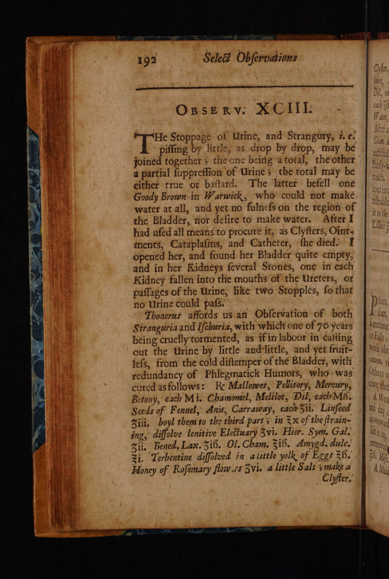 Opserv: XCILI: ‘He Stoppage of Urine, and Strangury, 2. ¢. piffing by little, as drop by drop, may be joined together the one beirig a total, the other a partial fuppreffion of Urine s the total may be either true or baftard. The latter befell one Goody Brown-in Warwick, who could not maké. | water at all, and yet no fulnefson the region of © the Bladder, nor defire to make water. After I had ufed all means to procure it, as Clyfters, Oint- ments, Cataplafms, and Catheter, fhe died’ I opened her, and found her Bladder quite empty, and in her Kidneys feveral Stones, one -in each Kidney fallen into the mouths of the Ureters, or paffages of the Urine, like two Stopples, fo that no Urine could pats.’ a Thonerus affords us an Obfervation of both Strangdria and Ifchuria, with which one of 70-years being cruelly tormented, as ifin labour in cafting out the Urine by little andilittle, and yet fruit- lefs, from the cold diftemper of thé Bladder, with yedundancy of Phlegmatick Humors, who -was cured asfollows: Re Mallowes, Pellitory, Mercury, Betony, each Mi. Chamomel, Melilot, Dil, each Mis. Seeds of Fennel, Anis, Carraway, eacirSii. Linfeed Ziti, boyl them to the third parts in =x of the ftrain- ing, diffolve lenitive Eleciuary Zvi. Hier. Syn. Gal. Zii. Bened. Lax. i$. Ol. Cham. 3i8. Amygd. dulc. 2j. “Terbentine diffolved in aluttle yolk of Eggs a Honey of Rofemary flow.rs 3vie a little Sale 5 make a | Clyffer.’