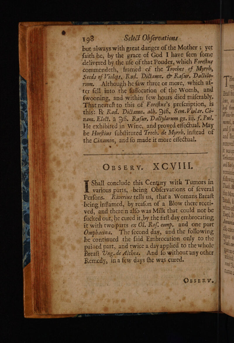 but always with great danger of the Mother 5. yet {faith he, by the grace of God I have feen fome commendeth, framed of the Troches,.of Myrrh, Seeds of Violets, Rad. Ditiamn. &amp; Rafur, Datiilo- rum. Although he faw three or more, which af- ter fell into the fuffocation of the Womb, and fwooning, and. within few hours died miferably. That neareft to this of Foreffus’s prefcription, Is this: K Rad. Didtamn. alb. Dib. Sem.Violar. Ci- nam. Elect. a DS. Rafur. Dactylorum gr. iit. f. Pal. Je exhibited in Wine, and proved effectual. May be Horftius fabftituted Troch. de Myrrh, inftead of the Cinamon, and {o made it more effectual. = Ozssery. XCVIIL ‘Shall conclude this Century with Tumors in various parts, -being Obfervations of feveral Perfons. Riverius tells us, that a. Womans Breaft ved, and therein alfo was Milk that could not be fucked out, he cured it,by the firft day embrocating it with two parts ex Ol. Rof. comp. and one part Omphacina, The fecond day, and the following he continued the faid Embrocation only to the paised part, and twice a day applied to the whole Breaft Uag.de Althea. And fo without ‘any other Remedy, ina few days the was cured, OBSERV. MIGU), U) 4 - i Minny J ae ALY GUTEL elon 0 nN : Mia HY - S gavB nn f\o » il u &amp; ae voll 1, RAL V SR Vi)