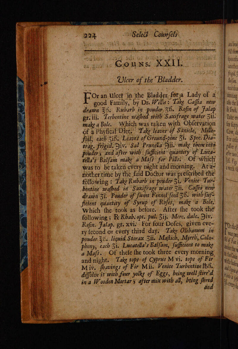 Ulcer of the “ Bladder. good Family, by Dr Willis: Take Cafia new er.iii. Terbentine walbed with Saxifrage water 351i. make a Bole. Which was taken with Obfetvation of a Phyfitaf ‘Diet.’ “Take leaves: af Sanicle, Mille- foil; each 3:8. Leaves of Ground-pine 31. Spec. Dia- trag. Frigid. Div. Sal Prangka Hii. make them ento pouder, and after with fufficient’ quantity of Luca- télla’s Balfam make’ a Mafs for’ Pills: Of which was to be taken every night and morning. ' Ata- nother time by the faid Doctor was preferibed the bentine wafhed in Saxifrage water 351i. Calta new drawh 3i, Pouder of fweet Fennel’ feed 38. with fuf- ficient quantity of Syrup of Rofer, make ‘a Bole, Which fhe ‘took as before. After fhe took thé following s BK Rbab. opt. pul: 5ij. Merc. dulce. Div. Refin. Falap. gt. xvie For four Dofes, given eve- ponder. 51°. liquid Storax Sil. Majftich, Myrrh, Colo- phony, each 5i. Lucatella’s Balfain, fufficient to make a Mafz. Of thefe fhe took three every morning and night. ‘Take tops-of Cyprus M vi. tops of Far Miv. fhavings of Fir Mii Venice Turbentine tbS%.. diffolue it with four yolks of Eggs, being well Stirred, in a Wooden Mortar ¥ after mix with all, being fered an sor as qs OE xs CS { it fupp i | Take ey