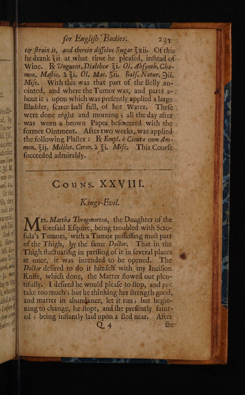 a a for Exglifh’ Bodies. 224 ter {train it, and therein diff olve Sugar $xite Of this he drank &lt;i1, at what. time-he pleated, inftead of Wine. Be Ungwent Dialthee 31. Ol. Abfynth. Cha- mon. Maftic. 4 3i. Ol. Mac. Sil. Balf. Natur. Dil, Mifc. With this.was that part of the Belly an- \ ointed, and where the Tumor was, and parts a- | boutit 5 upon which was prefently ‘applied a large Bladder, {carce half full, of hot, Water. Thefe {| were done mght and morning &gt; all the day after - |» was worn a brown Papers befmmeared with the ~ former Ointment. After two weeks,-was applied the following, Platter’: _ x ( Empl. é Cicuta cum Am- mon. 5ij. Melilot. Ceron.a 31.. Mife, -This Courfe {ucceedéd admirably. “ag 8 snes Wes a Im A CEE a7 aoe ag ie a a erate ee Couns. XXVIII. Kings-Evil. took at gn Ars. Martha Throgmorton, the Daughter of the gb th forefaid Efquire, being, troubled: with Scro- Sell 1 futas Tumors, with a Tumor poffeffing molt part j, Hate | of the Thigh, by the fame Doctor. » That in the Mh j Le | Thigh Aluctuatifig in preffing of it in feveral places witb a once, it was intended to be opened... The | Doéior defired to'do it himfelt wich my Incifion Knife, which done, the Matter flowed out plen- tifully. I defired he would pleafe to ftop, and not take too much 3 but he thinking her firength good, and matter in abundance, let it run; but begin- _ ning to change, he.ftopt, and fhe prefently faint- uae ga - fhe 7 \ at bcos hamachi “OO Toe. A FA Nee