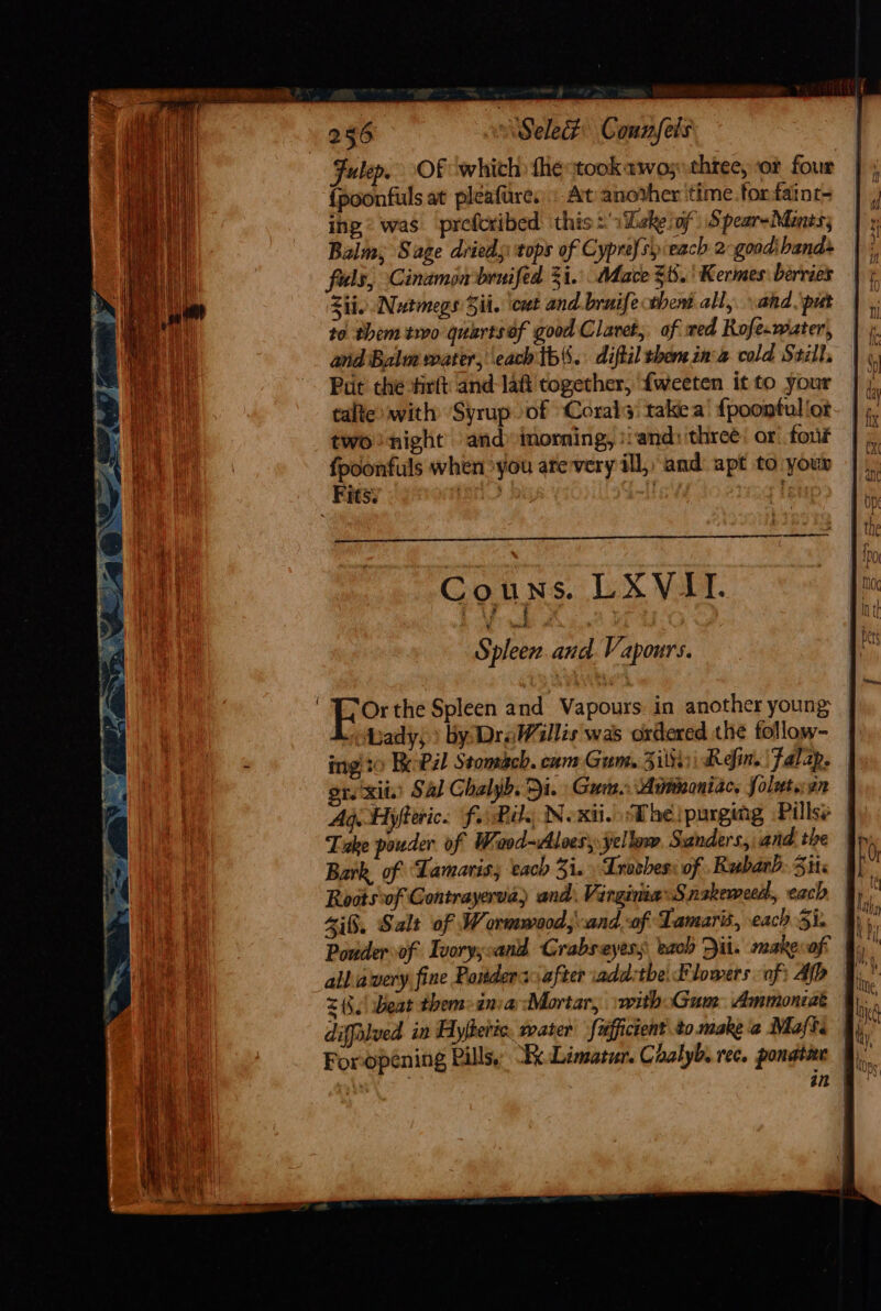 Fulep. Of which the took awo; three, or four {poonfuls at pleafure:. At another ‘time.torfaint- ing © was preforibed ‘this: 1Zske of Spear-Mones; Balm; Sage drieds tops of Cyprefsy each 2 goad: bands fuls, Cinamon'bruifed 3i.. Mace $i. ' Kermes: berries Zip Nutmegs Sit. cut and.bruife tbent all, ahd. \put to them two quartsof good Clavet,. of wed Rofe-water, and Balm water, each tb. diftil then ina cold Still, Pat the firtt and-laft'together, {weeten itto your | talte with ‘Syrup of Corals takea’ {poontulior- | two night’ and» imorning, :iand: three: or four | fpoonfuls when you arevery ill, and apt to your Fits: LenS { letep Or the Spleen and Vapours. in another young | Lhady) ) by DraWillis was ordered the tollow- ing to BeoPal Stomach. cam Gum, Ziltini Refin. Falap. | ors xit.) Sal Chalyb. Di. Gum. Auinoniac, folutaan | Aq Hyfteric. farkil., Nexii. Dhe purging Pillss |e Take pouder of Waod-vlloes, yellow Sanders, and the | Bark. of Lamariss each 3i. » Lroshes: of Rubarb. Sits Rosts-of Contrayervia) and. Virginia’ Snakemecd,, each Sif, Salt of Wormwood, and. of Lamaris, each 3i. Ponder of Tvory;:and Crabseyess each Dit. makevof 25. Beat them&gt;inia Mortar, with Gum Ammoncat | diffelued in Hyetic. water fiifficient to. make a Maft. Foropéning Pills, .Limatur. Caalyb. rec. ponatne fy. , an y