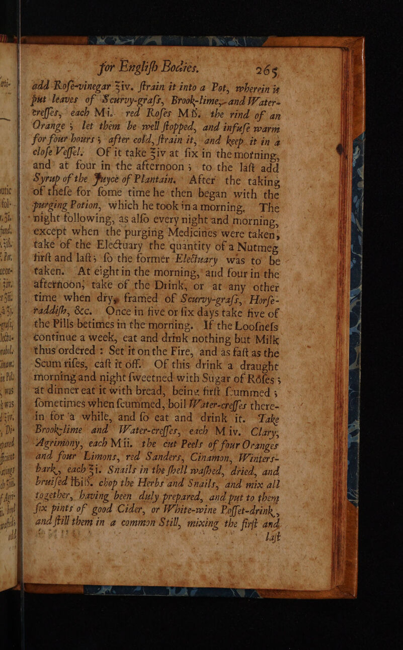 =e for Enghfh Boaies, 268 add Rofe-vinegar Ziv. ftrain it into 2 Pot, wherein is put leaves of Scurvy-grafs, Brook-lime and W ater- ereffes, each Mi, red Rofes Mis. the rind of an Oranges let them be well topped, and infufe warm for four hours, after cold, ftrain it, and keep. it in a clofe Veffel. Of it take Ziv at fix in the morning, and’ at four in the afternoon; to the laft add Syrup of the Puyce of Plantain. After the taking “of thefe for fome time he ‘then began with the _ purging Potion, which he tookina morning. The | -night following, as alfo every night and morning, except when the purging Medicines were taken; take of the Electuary the quantity of a Nutmeg hirft and laft, fo the former Electvary was to’ be taken. At eightin the morning,’ and four in the atterhoon, take of the Drink, or at any other _ time when dryy framed of Scurvy-grafs, Horfe- raddifo, &amp;c. Once in five or fix days take five of the Pills betimes in the morning. If the Loofnefs | Continue a week, eat and drink nothing but Milk thus ordered: Set it onthe Fire, and 4s faft as the Scum fifes, caft it off Of this drink a draughe morning and night {weetned with Sugar of Réfes 3 “at dinner eat it with bread, being firft (fummed 3 {ometimes when {cummed, boil Water-creffes there- dn for ‘a while, and fo eat and ‘drink it. Take Brookslime and Weater-creffes, each M iv. Clary, Agrimony, each Mii. the cut Peels of four Oranges and four Limons, red Sanders, Cinamon, Winters: bark, each'Si. Snails in the fell wafhed, dried, and, bruifed Wil. chop the Herbs and Snails, and mix all together, having been duly prepared, and put to then Six pints of good Cider, or White-wine Poffet-drink , and ftill them in a common Still, mixing the firft and te ee Bae 5 | Tae “Laft