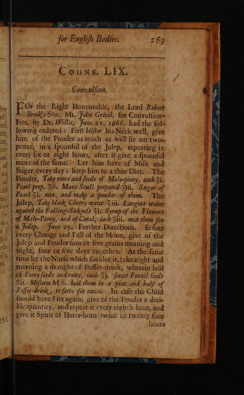 x se : Convalfion. Fo the Right Honourable, the Lord Robert Brook's Son, Mr.° Fobn Grivil, for Convulfion= pence, ina {poonful of the Julep, ‘repeating ic more of the fame. |* Let: him have of Milk and Julep, ake black Cherry mater Ziti. \Langins water Before every Change and ‘Full of the Moon, give of the julep and Poudertouror five grains morning and night, four or five days togethers. At the fame morning a draughtofi Poffet-drink, wherein boil “Ot Piony feeds and roots, each 5}. foeet Fennel leeds Poffet-drink., to'ferve ‘for twice. In cafe the Child thould have Fits agains give of the Pouder a dou- give it Spirit of Harts-horn: twice ini twency four hours