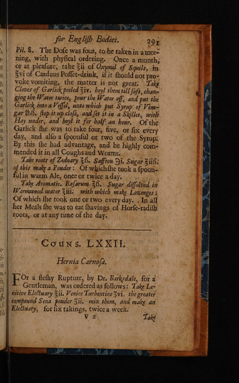 oo ie “a = | &gt; Eh Jor Exglifh Bodies. 297 Pil, 8... The Dofe was four, tobe taken in atnore ning, with phyfical ordeting. Once a month, or at pleafure; take Zii of Oxymel of Squils, in Svi of Carduus Poffet-drink, if it fhould not pro- voke vomiting, the matter is not great: Take Cloves of Garlick peeled Ziv. boy) them till oft, chan- ging the Water twice, pourthe Water off and pat the Garlick into.aVeffel, unto which put S tyrup: of Vine= Zar ib. flop it.up.clofe, and fet itiv a Skillet, with Hay under, and bayk it for bakf.an hour. Of the Garlick the was to take four, five, ot fix every day, and alfo a {poonful of two of the Syrup; Py this the had advantage, and he highly com- mended it in all Coughsand Worms. | Lake roots of Zedoary 38. Saffron Di. § ugar Ziifs of this make 2 Pouder: Of whichthe took a fpoon- fulin warm Ale, onteor twice aday. .. . : . Lake Aromatic, Rofarum 28. Sugar diffolved. in Wormmeod. mater Ziti: with mbich make Lozenges : Of which the took one or two, every day. , In all her Meals fhe was to eat fhavings of Horfe-radifh roots; or atany time of the day. “Couns. LKXN: Hernia Carnofa. i Fo a fiefhy Rupture, by Dr. Barksdale, for a Gentleman, was ordered as follows: Take Le- ) nitive Elettuary Z1i. Venice Lurbentine3vi. the greater  Wcompound Sena pouder Sii. mix them, and make an .p Electuary, for tix takings, twicea week.