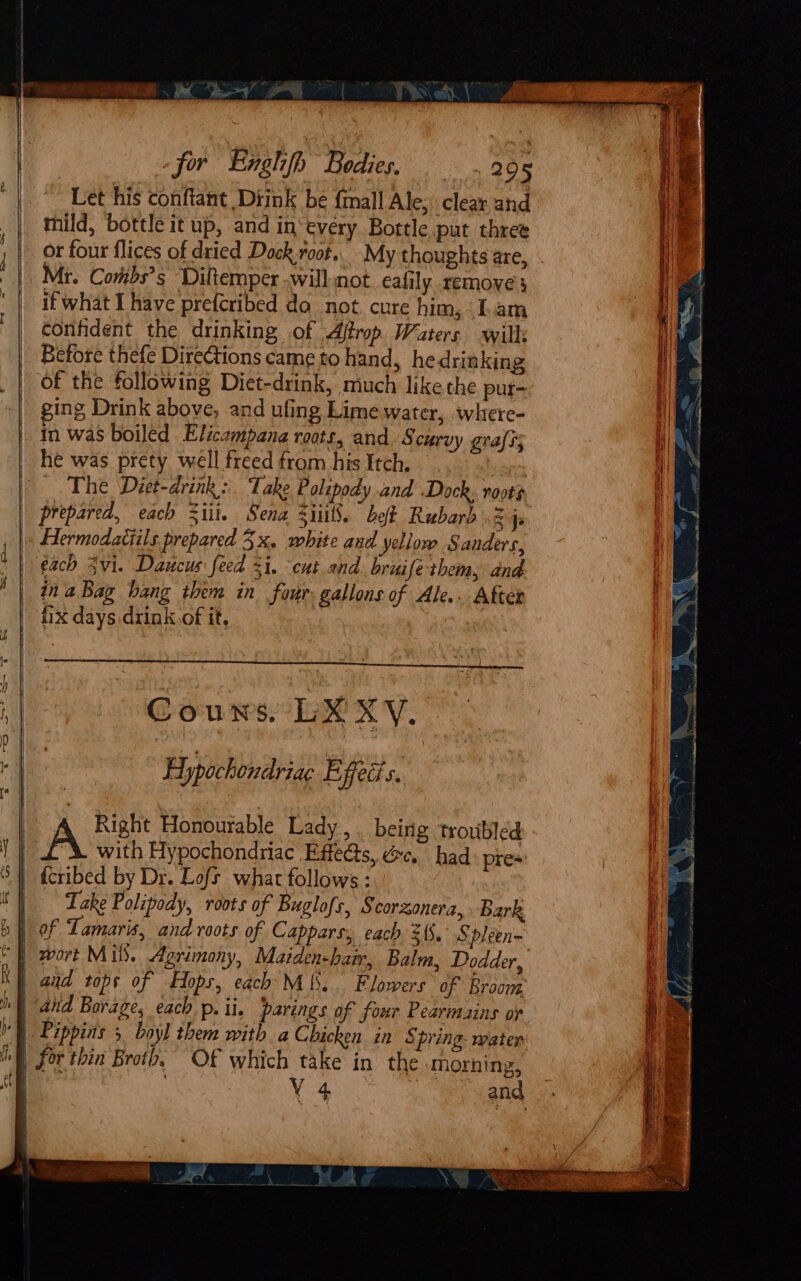 Let his conftant Diink bé {mall Ale; clear and mild, bottle it up, and in‘every Bottle put three or four flices of dried Dock.root.. My thoughts are, . Mr. Combs’s Diltemper will not eafily remove} it what I have prefcribed do not. cure him, Lam confident the drinking of Aftrop Waters will: Before thefe Directions came to hand, hedrinking of the following Diet-drink, miuch like the pur- ging Drink above, and ufing Lime water, where- | In was boiled Elicampana roots, and S curvy grass he was prety well freed from his Itch, | The Diet-drink: Take Polipody and Dock, roots prepared, each Sit. Sena Silt. bet Rubard 2 js Hermodatiils prepared 3x, white and yellow Sanders, each vi. Daucus feed i, cut and bruife-them, and in aBag hang them in four, gallons of Ale... After fix days drink,of it, Couns. LX XV. Hypochondriac Efeds. Right Honourable Lady, . being ‘troubled tit A with Hypochondriac Effects, Yc. had pres {cribed by Dr. Lofs what follows: | Lake Polipody, roots of Buglofs, § corzonera, Bark »} of Tamaris, and roots of Cappars, each 3. Spleen~ “} wort Mils.. Agrimony, Maiden-hair, Balm, Dodder, ‘| and tops of Hops, each MiS.. Flowers of Broom | and Borage, each p. ii. parings of four Pearmains op I) Pippins 5 boyl them with a Chicken in § pring: mater WWE) for thin Broth, Of which take in the Morning, q | V4 ae eae,