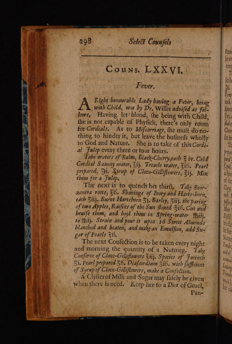 Couns. LXXYVIJ,- Fever. Right bonowrable Lady having 2 Fever, being with Child, was by Dr, Willis advifed a3 fol- lows, Having let’blood, the being with Child, the is not capable of Phyfick, there’s only room for Cordials. As to Mifcarriage, the muft do no- thing to hinder it, but leave the bufinefS wholly to God.and Nature. She is to take of this Cordj- al Falep every three or tour hours. Take waters of Balm, Black-Cherry,each $ iv. Cold Gordial Saxony water, ij. Treacle water, 31. Pearl prepared, Di. Syrup of Clove-Gilliflowers, ij. Mix them for a Fulep. The next is to quench her thir, Take Scor- zonera roots, 5%. Shavings of Ivory and Harts-born, each Sii). Burnt Hartshorn 3}, Barley, ii J. the paring of two Apples, Raifins of the Sun ftoned Zit. Cut and bruife them, and boyl them in Spring-water Ibi}. to tbij. Strain and pour it upon 16 Sweet Almonds blanched and beaten, and make an Emulfion, add Su- gav of Pearls 315. The next Confection is to be taken every night and morning the quantity of a Nutmeg. Take Conferve of Clove-Giliflowers Stij. Species of Facinth 51. Pearl prepared 31. Diafcordium 2i6. with fufficient of Syrup of Clove-Gilliflowers, make a Confettion. A Clylterof Milk and Sugar may fafely be given when there isnetd. Keep her to a Diet of Gruel, Pane