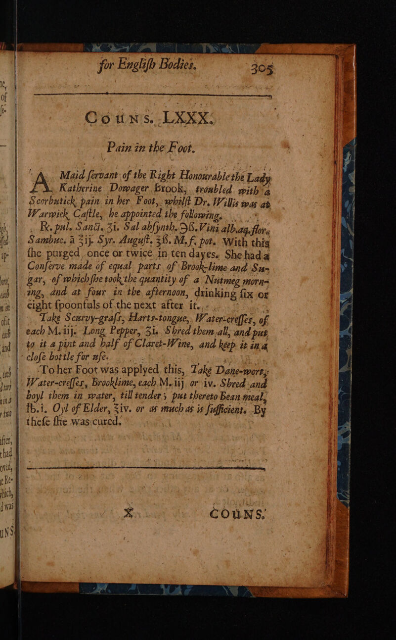 Pain in the F oot. A Maid fervant of the Right Honourable ue Lady Katherine Dowager brook, troabled with a Scorbutick: pain in her Foot, whilft Dr. Willis was ab W. arwick Caftles he appointed ibe following. Ky. pul. Santi. Zi. Sal z abfynth. S.Vini alb ag. i Sambuc. a 5if Syr. Auguft. 5 38.M.f. pot. With thig {he purged. once or twice. in ten dayes. She hada Conferve made of equal parts, of Brook-lime and Sus gar, of vebich fhe took the quantity of a Nutmeg. morn ang, and at four in the afternoon, drinking fix or eight fpoontuls of the next after it.,- |, | Take S curvy-grafs, Harts-tongue, WY, stenereffes. af each M.1ij. Long Pepper, 31. Shred them-all; and put | to it.a pint and balf of Claret-Wine, and keep ib ina clofe bottle for wfe. To her Foot was applyed this, Take Daneowares W, ater-creffes, Brooklime, each M..iij. or iv. Sheed and boyl ihem in water, till tender put thereto Bean meal, thefe fhe was: oe vy a \ } { = \ 3 an , : \ ‘ / ra ee a Mis RD irs Bn SRS cma ‘