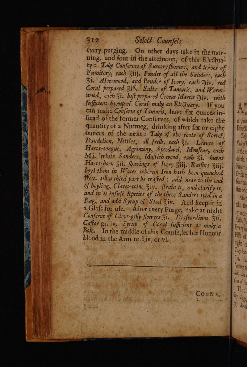 €very purging. On other days take in the mor- ning, and four in the aftetnoon, of this Ele@ua- ry’ Dake Conferves of Succory flowers, and leaves of Fumitory, each Sitj. Powder of all the § anders, each $1. Aloe-wood, and Pouder of Ivory, each Div. red Coral prepared ii.) Salts of Tamaris, and Worm- wood, each 5. beft prepared Crocus Martis Div. with Segficient Syrup of Coral’ make an Eleciuary. If you can make Conferve of Tamaris, have fix ounces in- ficad ot the former ‘Conferves, ‘of which take the quantity of a Nutmeg, drinking after fix or eight ounces of the next: Take of the roots of Sorrel, Dandelion, Nettles; all frefh, each Zi. Leaves ' of Flarts-tongue, Agrimony, Speedwel, Moufear, each Mi. ‘white Sanders, Maftich wood, each 31. burnt Harts-horn Sii. fhavings of Ivory Sit). Raifins Ziij. boyl them in Water wherein Iron hath been quenched ibiv. tillia third part be wafted ; add near to the end of bayling, Claret-mine Ziv. ftrain it, and clarify it, and init infufe Species of the three § anders tyed in a Rag, and add Syrup of Steel Ziv. And keep it in a Gla{s for ufe.* After every Purge, take at night Conferve of Clove-gilly-flowers: Si. Diafeordium 51. Bole. Inthe middle of this Courfe, let her Honour blood in the Arm to. Ziv, or vi. “a §, alt fh