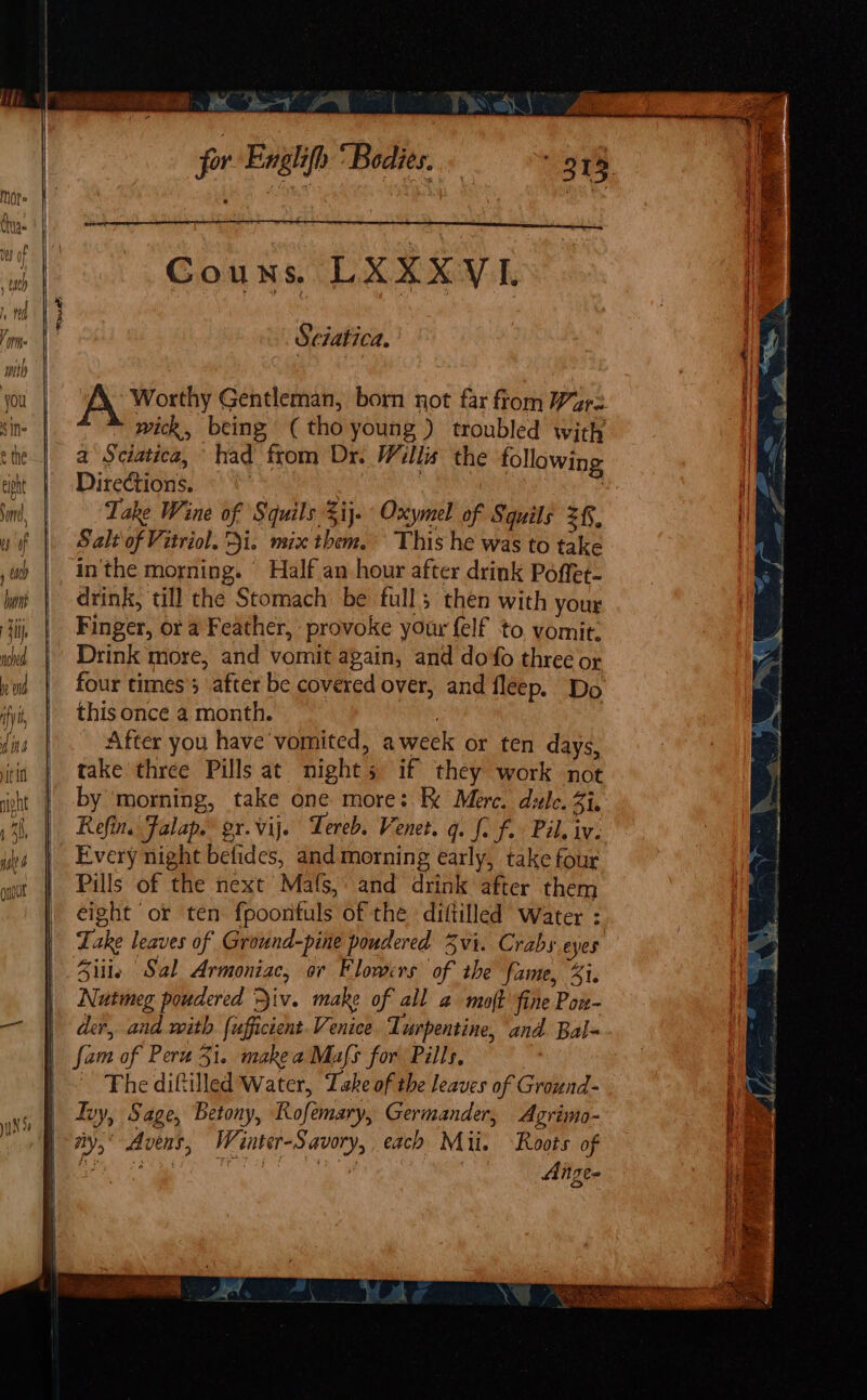 , for Englifh “Bodies. Sciatica. A Worthy Gentleman, born not far from Ware wick, being, (tho young ) troubled with a Sciatica, had from Dr. Willis the following Directions. ae ae Lake Wine of Squils 3ij. Oxymel of Squils =f, Salt'of Vitriol. Qi. mix them, This he was to take inthe morning. Half an hour after drink Poffet- drink, till the Stomach be full; then with your Finger, or a Feather, provoke your felf to vomit. Drink more, and vomit again, and do'fo three or four times; after be covered over, and fleep. Do this once a month. . | After you have vomited, aweek or ten days, take three Pills at nights if they work not by morning, take one more: RK Mere. dule. Zi, Refin. Falap. gr.vij. Lereb. Venet. q. f. f.. Pil. iv: Every night belides, and morning early, take four Pills of the next Mafs, and drink after them eight or ten fpoontuls of the diftilled Water : Lake leaves of Ground-pine pondered Zvi. Crabs eyes Siiie Sal Armoniac, or Flowers of the fame, %i. Nutmeg poudered iv. make of all a moft fine Pon- der, and with {ufficient Venice. Turpentine, and. Bal= fam of Peru 51. makea Mas for Pills, : The diftilled Water, Take of the leaves of Ground- Ivy, Sage, Betony, Rofemary, Germander, Agrimo- ny,’ Avens, Winter-Savory, each Mii. Roots of Aitzee