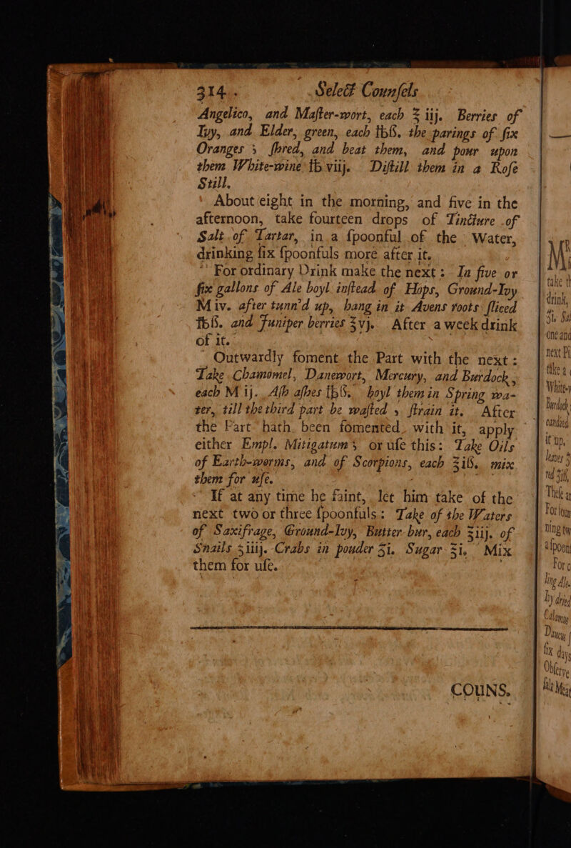 Angelico, and Mafter-wort, each % iij. Berries of Iyy, and Elder, green, each th&amp;. the parings of fix | — Oranges 5 fred, and beat them, and pour upon - | them White-wine tb vitj. Dytill them in a Rofe || Still. About eight in the morning, and five in the afternoon, take fourteen drops of Tindture of | Salt of Tartar, in.a {poontul of the Water, | ¥ drinking {ix {poonfuls more after it. | M; ~ For ordinary Drink make the next: Iu five or |“, fix gallons of Ale boyl inftead of Hops, Ground-Ipy |. A i ae drink, Pen ats | Miv. after tunn’d up, bang in it Avens roots fliced | ri) Neca f58. and Funiper berries $vj.. After aweekdrink | a | of if. , joe : | next P Outwardly foment the Part with the next: | i ‘a Take Chamomel, Danewort, Mercury, and Burdock , fe | Whitey each M ij. Afb afbes 156, boyl themin Spring wa- | Be ter, till the third part be wafted 5 firain it. After | ag the Fart hath. been fomented. with it, apply |. either Empl. Mitigatums or ule this: Take Oils \ ip of Earth-werms, and of Scorpions, each 3i8. mix ei then for ufe. hi Ma Si TE at any time he faint, let him take of the Thee a , is i ° ‘OT Aw next two or three {poontuls : Take of the Waters | | fo tt bile of Saxifrage, Ground-Ivy, Butter-bur, each 3iij. of en f Snails 5iii).-Crabs in pouder 51. Sugar i, Mix | *'p0on them for ufe. : Fore j  ; Ul I Ah. | | die i Calomy Pee eee | Diya, j I fix da | 1 day , Ohfety.