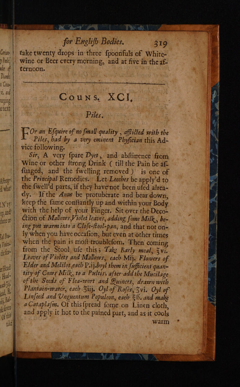 SOS . Ie take twenty drops-in’ three {poonfuls of White- wine. or Beer every morning, and at five in the afi ternoon. Piles. j ee an Efquire of no {mall quality , aflitted with the 4. Piles, had by a very eminent Phyfician this Ad- vice following. Sir, A very {pare Dyet, and abftimence from fuaged, and the {welling removed ) is one of the Principal Remedies. Let. Leeches be apply'd to the {well’d parts, if they havenot been ufed alrea- dy. Ifthe Anus be protuberate and bear down, keep the fame conftantly up and within your Body with the help of your Finger. Sit over the Deco- tion of MallowsViolet leaves, adding fome Milk , be- ing put warm into a Clofe-ftool-pan, and that not on- iy when you have occafion,. but even at‘other times when the pain is moft-troublefom. Then coming from the Stool. ufe this; Take Barly meal, Zvi. Leaves of Violets and Mallows, each Mij. Flowers of Elder and Melilot,each P.ij.boyl them in fusfficient quan- tity of Cows Milk, toa Pultiss after-add the Mucilage of the Seeds of Flea-wort and Quinces, drawn with Plantain-water, each 3iij. Oyl of Rofes, 3vi. Oyl of Linfeed and Unguentum Populeon, each 21. and make _aCataplafm. Of this{pread fome.on Linen cloth, and apply it hot to the pained part, and as-it cools warm