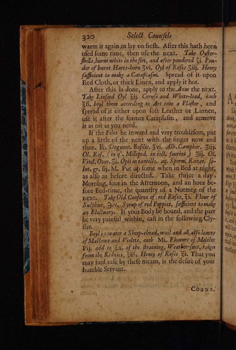 warm it again,or lay-onfrefh.. After this hath beer ufed fome time, then ufethe next. Take .Oyfter- fhells burnt white in the fire, and after poudered %i. Pou- der of burnt. Harts-horn Zvi. Oyl of Rofes Ziij. Honey fifficient to make a Cataplafm.— Spread. of it: upon Red Cloth, or thick Linen, and apply it hot. After this is done, apply td the.dnus the next. Take Linfeed Oyl %ij. Cerufe and. White-lead, each 215. boyl them according to, Art into a Plafter, and {pread of it either upon foft Leather or ,Linnen, ufe it after the former Cataplafm , and remove it as oft as you néed. | | If the Piles be inward and very troublefom, put up a little of the next withthe finger now and Ol. Rof..( ia q°..Milleped. in coc. fuertnt ) Si. Ol, Vitel. Ovor. 5i. Opit in tantillo, aq. Sperm. Kanar. fo- lut. gr. iij. M.. Put, wp fome when in Bed at.nighr, 45 alfo.as before directed... ‘Take. thrice sa day» Morning, fourin, the Afternoon, and an hour be- fer ee In is Ointm Sulphur, ivs.Syrup of red Poppies, Sufficient to. make an Eleciuary.. If youxrBody be bound, and the part be very painful within, caft in the following Cly- {i¢r. ty . Boyl ix. water a Sheep-shead; wool and all, alfoleaves Pij. add to 4x. of the ftrainang, Weather-[uet, taken from the Kidnies, Zils. Honey of Rofes 51. That you may find eafe by thefe means, is. the defire of your humble Servant. :