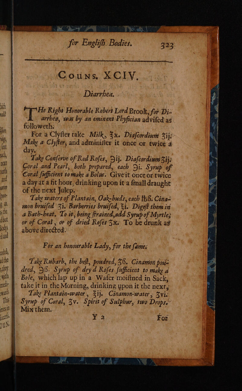 Couns, XCLY, Diarrhea. eHe Right Honorable Robert Lord Brook, for Di- arrhea, was by an eminent Phyfician advifed ag followeth. ae. _ For a Clyfter take Milk, 3x. Diafcordinm Sij;. Make a Clyfter, and adminilter it once or twice a day. i Take Conferve of Red Rofes, Dij. Diafcordium Bij Coral and Pearl, both prepared, each Di. Syrup of Coral fufficient to make a Bolus. Give it. once or twice a day at a fit hour, drinking upon it a fall draught of the next Julep, eae | Take waters of Plantain, Oak-buds, each th&amp;: Cina inon bruifed 31. Barberries bruifed, 3i. Diget them in a Bath-heat. To it, being ftrained,add Syrup of Myrtle; or of Coral , or of dried Rofes 3x. To be drunk ag above directed. | | For an honourable Lady, for the fames Lake Rubarb, the belt, poudred, 38. Cinamion pore | dred, DS. Syrup of dryd Rofes fufficient to make a | Bole, which lap up in a Wafer moiftned in Sack, | take it in the Morning, drinking upon it the next, Take Plantain-water', %ij. Cinamon-water; vic | Syrup-of Coral, 3v. Spirit of Sulphur, two Drops. | Mix them. an ¥ 2