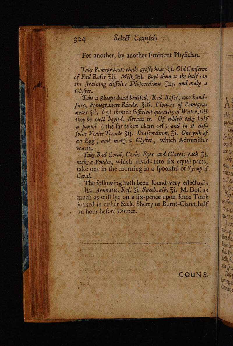 For another, by another Eminent Phyfician. Take Pomegranate rinds grofly beat; Sis Old Conferve of Red Rofes &lt;ij, Milk thi. Boy! them to the half sin the training diffolve Diofcordium 3iij. and make « Ciyfter. Lake a Sheeps-bead bruifed,\ Red. Rofes, two band- fuls, Pomegranate Rinds, 3il.. Flowers of Pomegra- nates $15. boyl them in fufficient quantity of Water, till they be well boyled. Strain it. Of which take balf a pound (the fat taken clean off ) and in it dif- folve Venice Treacle 3ij. Diafcordium, 31. One yolk of an Egg}. and. make a Clyfter, which Adminifter warm. . Take Red Coral, Crabs Eyes and Claws, each Zi. makea-Pouder, which divide into fix equal parts, take one in the morning in a {poonful of Syrup of Coral; The following hath been found very effectual ; Ra Aromatic. Rof..3i. Sacch. alb..3i. M. Dof. as much as will lye on a fix-pence upon fome Toaft foaked in either Sack, Sherry or Burnt-Claret,half an hour before Dinner. 1] | A! |. able 1 | preval | aa LAR V for half expect | Not pre Tine Warm 4 | totic | On Leg 1 Py ther Take f iW ite 1 tobe gh 1 Nany¢: | irr | taking | fore the | dive bee yi This | Conine a