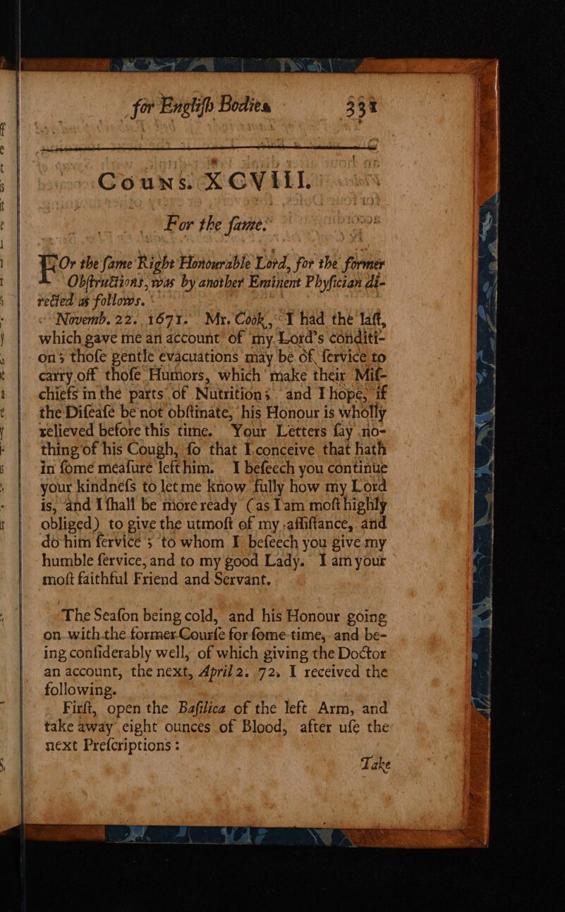 Lor the fame. fro. the fame Right Honourable Lord For the former Obftruétions, was by another Eroinent Phyfictan di- rected as follows. «Novemb, 22.. 1671. Mr. Cook, I had the laft, which gave me an account of myLord’s ‘conditi ons thofe gentle evacuations may be of, fervice to carry off thofe Humors, which make their Mif- chiefs inthe parts. of Nutrition; and T hope, if the Difeafe be not obftinate, his Honour is wholly relieved before this time. Your Letters fay no- thing of his Cough, fo that Lconceive that hath in fome meafuré Iefthim. I befeech you continue your kindnefs to let me know filly how my Lord is, and I fhall be more ready (as Tam moft highly obliged) to give the utmoft of my ,affiftance, and do-him fervice ; ‘to whom I befeech you give my humble fervice, and to my good Lady. I am your moft faithful Friend and Servant. The Seafon being cold, and his Honour going on. withthe former-Courfe forfome-time, and. be- ing confiderably well, of which giving the Doctor an account, the next, April2. 72, I received the following. Firfi, open the Bafilica of the left Arm, and take away ,cight ounces of Blood, after ufe the next Prefcriptions :