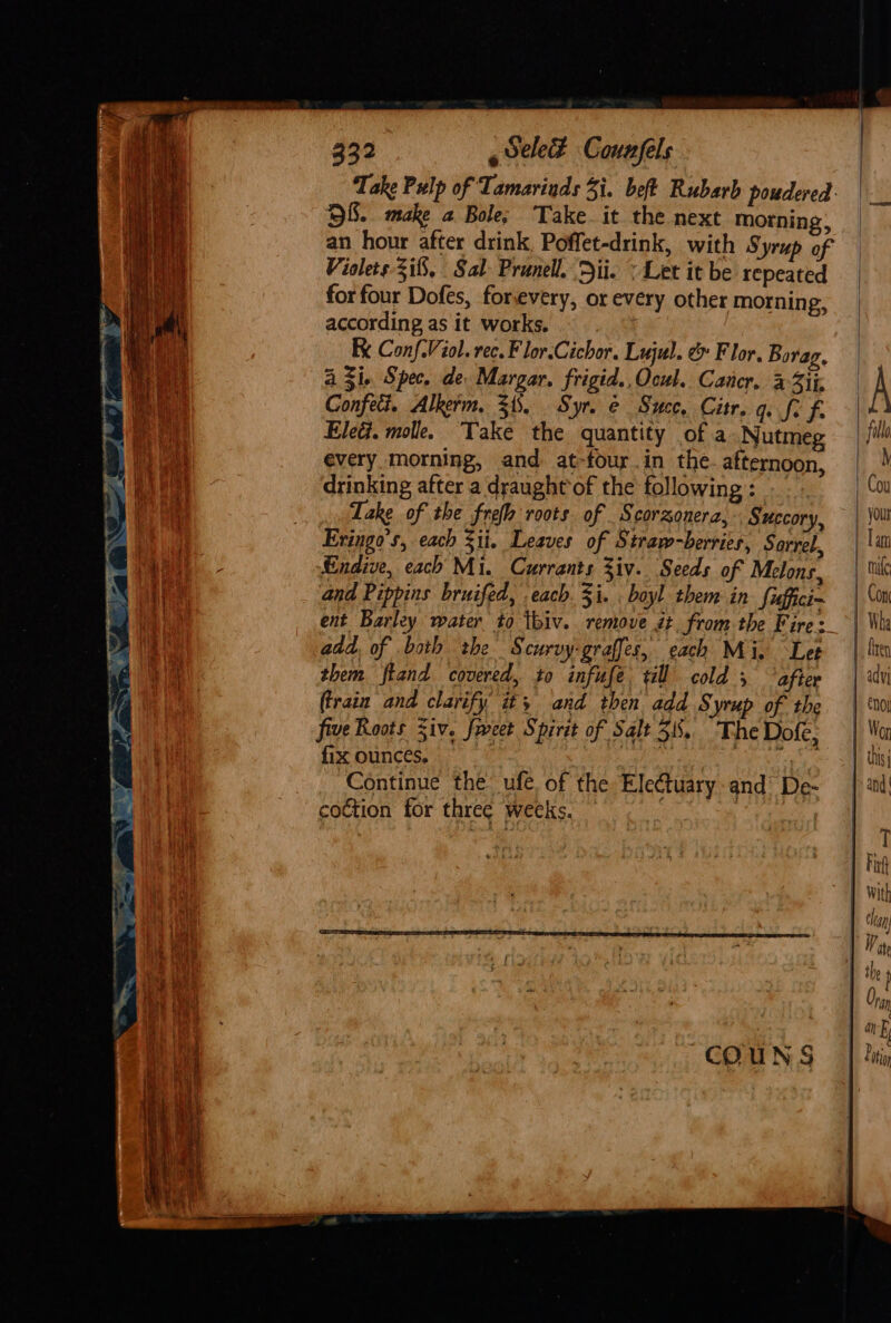 Take Pulp of Tamarinds 3i. beft Rubarb poudered: 8. make a Bole; Take. it the next morning, an hour after drink, Poffet-drink, with Syrup of Violets 3i8, Sal Prunell. Dii. &lt; Let it be repeated for four Dofes, forevery, or every other morning, according as it works. Ke Conf-Viol. rec. F lor.Cichor. Lujul. &amp; Flor, Borag, A Zi. Spec. de. Margar. frigid. Ocul. Cancr. a3ii | A Confet. Alkerm. 31. Syr. e Succ, Citr. q. fi f. Ele. molle. Take the quantity of a Nutmeg | fille every. morning, and at-four.in the. afternoon, | | drinking after a draught of the following: . Cou Take of the freh roots of Scorzonera, Succory, — | \0lt Eringo’s, each 311. Leaves of Straw-berries, Sorrel, | \w } By | ie Endive, each Mi. Currants Ziv. Seeds of Melons, rue Cae and Pippins bruifed, each. 3i. boyl them in fiffici~ | Gia ent Barley water to tbiv. remove it fromthe Fire: &gt;| Wha add, of both the Scurvy-graffes, each Mi, Let them fland covered, to infuse till cold, ‘after | ‘dv (train and clarify’ it; and then add S yup of the | ‘noi five Roots Siv. feet Spirit of Salt 38. TheDofe, | Wu fix ounces, 4 var eam. | Tit Continue the ufe. of the Eleétuary and’ De- | ad! coction for three weeks. : ? mers —t os Ss