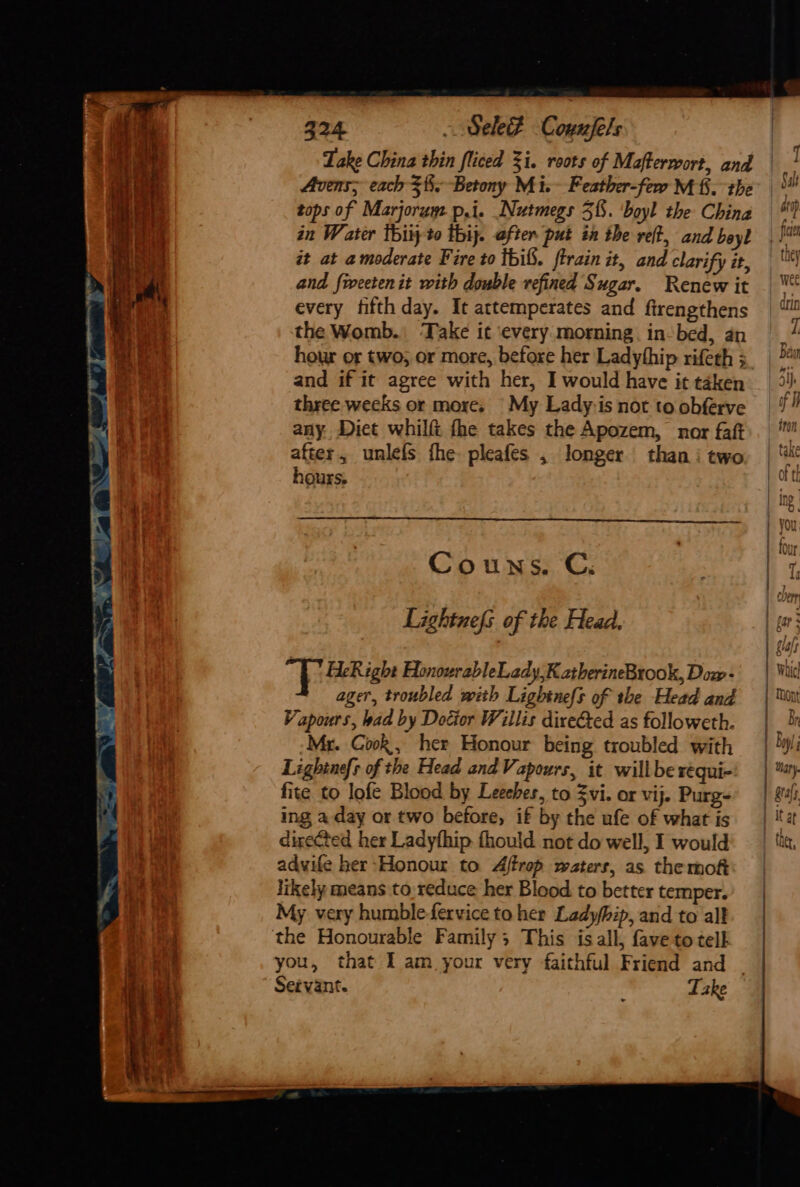 Avens; each =. Betony Mi. Feather-few Mf. the tops of Marjorum p,i. Nutmegs 51. ‘boyl the China in Water thiy to thij. after put in the ref, and beyl it at a moderate Fire to tbif. ftrain it, and clarify it, and fweetenit with double refined Sugar. Renew it every fifth day. It attemperates and ftrengthens the Womb. Take it ‘every morning. in-bed, an hour or two; or more, before her Ladythip rifeth 3 and if it agree with her, I would have it taken three weeks or more, My Lady-is not to obferve any. Diet whilf fhe takes the Apozem, nor faft after, unlefs fhe pleafes , longer than i two hours. Couns. C. Lightnefs of the Head. TT HeRight HonourableLady,K atherineBrook, Dow- ager, troubled with Lightnefs of the Head and Vapours, bad by Doctor Willis direGted as followeth. Mr. Gook, her Honour being troubled with Lightnefs of the Head and Vapours, it willbe réqui- fite to lofe Blood by Leeches, to Zvi. or vij. Purg- ing a day or two before, if by the ufe of what is directed her Ladyfhip fhould not do well, I would adwife her Honour to Aftrop waters, as the mof likely means to reduce her Blood to better temper. My very humble-fervice to her Ladyhip, and to alt the Honourable Family; This is all, fave to tell you, that I am your very faithful Friend and _ Servant. : Take