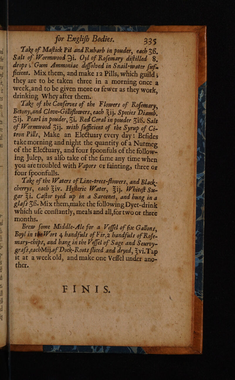 —_ ~~ 4 &gt; —-_ =: sy ate Me eg 2 ES Se eS Gene . ewe eS OH SS =, 5 “ for Exglifh Bodies. 335 | Lake of Maftick Pil and Rubarb in pouder, each 3&amp;. . Salt of Wormwood &gt;i. Oyl of Rofemary diftilled 8, drops. Gum Ammoniac diffolved in Snail-water fifa ficient. Mix them, and make 12 Pills, which guild; they are to be taken three in a morning once a week, and to be given more or fewer as they work, drinking Whey after them. Lake of the Conferves of the Flowers of Rofemary, tron Pills, Make an Electuary every day: Befides take morning and night the quantity of a Nutmeg of the Electuary, and four fpoonfuls of the follow- ing Julep, as alfo take of the {ame any time when you are troubled with Vapors or fainting, three og four {poonfulls. Take of the Waters of Line-trees-flowers, and Black- which ufe conftantly, meals and all, for two or three months. Brew fome Middle-Ale for a Veffel of fix Gallons, grafseachMij.ef Dock-Roots fliced and dryed, 3vi.Tap ther. FINIS.