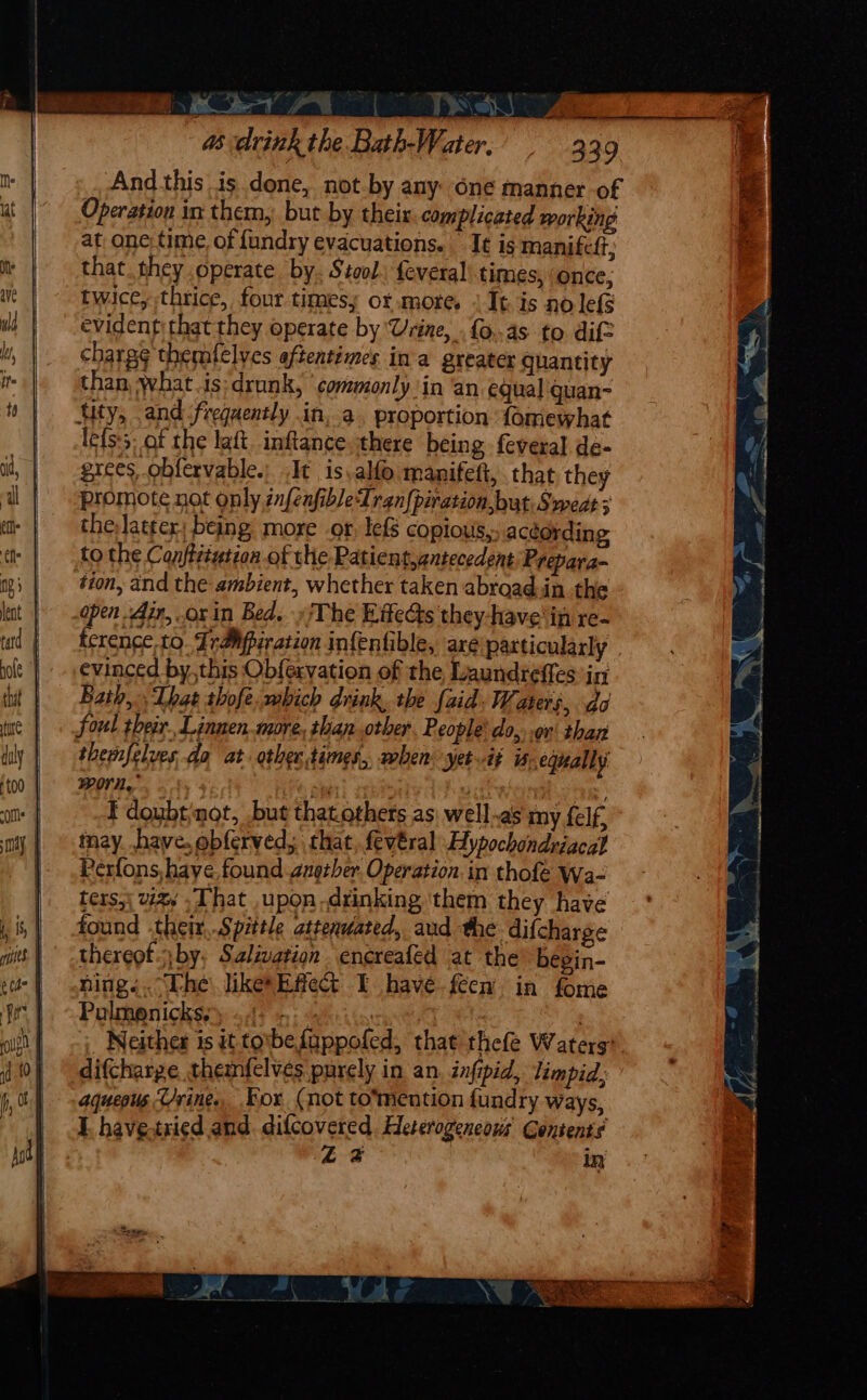 Se 4s drink the Bath-Water. And this is done, not-by any one manner of Operation in them, but by their. complicated working at one time of fundry evacuations. It is manifett, that they operate by. Stool: {everal’ times, ‘once, twice,-thrice, four timesy or more. It is no lefS evident; that they operate by Urine, {0.45 to dif charg¢ themfelves aftentimes ina greater quantity than, what.is:drunk, commonly ‘in ‘an equal guan- tity, and frequently in,.a. proportion {omewhat lets:5; of the latt. inftance, there being feveral. de- grees, obfervable.; It is.alfo manifeft, that they promote not only infenfibleTran{piration, but. Sweds 3 the, latter: being more or, lefs copious,. according to the Con/titution of the Patient,antecedent Prepara- tion, and the ambient, whether taken abroadin the open Air, .orin Bed. »iThe EffeGs they-have'in re- ference.to. FraMpiration infenfible, are patticularly evinced by,this Ob{ervation of the Laundteffes int Bath, That thofe.mbich drink, the {aid Waters, do foul tbear. Linnen more, than other People’ do, .or' than themfelves da at other times,, when. yet if i; equally POA, a if ‘j F doubtinot, but thatothets as: well.as my felf, tnay have. ebferved, that, fevéral Hypochondriacal Perfons, have. found gnetber. Operation. in thofe Wa- ters,\ va That upon-drinking ‘them they have found .their,.Spittle attenuated, aud the difcharge thereot. by, Salivation encreafed at the begin- ning... “The likesEfied&amp; I have feew in fome Polmonickss) «4: .:.- / | - Neither is it tobe fuppofed, that thefe Waters difcharge themfelvés purely in an infipid, limpid, aqueous ‘Urine. Kor (not to'mention fundry ways, I. have.tried and. difcovered Eleterogencows Contents £2 in