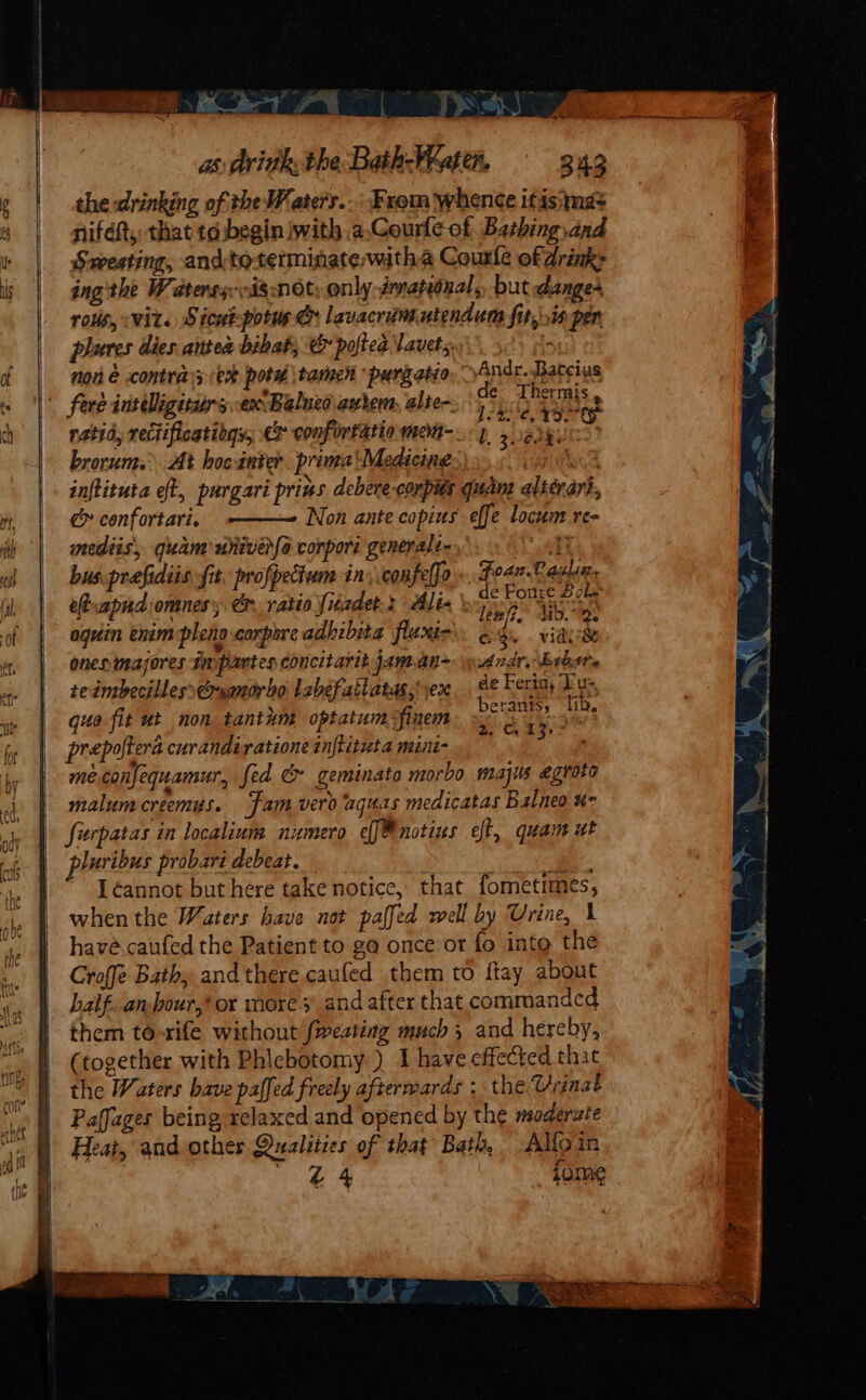 ae WW) 7 ~~ as: dritth; the Bath-Wraten. 343 the drinking of the Waters..: From whence itisima&gt; niféft,: that tdbegin with a.Courle of Bathing, and Sweating, andtoterminate,witha Courle ofdrink&gt; ing the Waterss 18 NOt: only-érratiiual,, but dange- rous, «wits Sicut-potus &amp; lavacritte utendum fit,ris per pluves dies. antes bibat, e&amp; poftea lavets.. &amp; nor é contra; ek potd \tamen purgatio, Andr. Batcius j tr &lt;¥h0% i Lon ; de Thermis t 7 lneo autem, alte- ite fore inrdligiturs ax Balueo autem, alter: 4 p13 pyc mediis, quam univer{o corpore generale 1 bus prefidiis fit, profpectum in, confelfo. Foan Casha. eRuapnd omnes; @r ratio fiadet.2 Alix \ aT Hess aquin enim pleng corpore adlibita flunio: ogy. viayeke onenimasores Inpartes concitarit jaman~ Ard Esbsre teimbecillesstrwmorho labefatlata, ex, se Fer ag ds que fit ut non tantkm optatum&lt;finem oy art prepoftera curandiratione inftituta mini eae meconfequamur, fed &amp; geminato morbo majis egroto malum creemys. fam vero aquas medicatas Balneo u- furpatas in localinm numero ef[®notius eff, quam ut luribus probari debeat. : “ea Léannot but here take notice, that fometimes, when the Waters have not paffed well by Urine, 1 havé.caufed the Patient to ga once or fo into the Croffe Bath, and there caufed them to ftay about balf..anbour,* or more 3 and after that commanded them to-rife without fweating much 5 and hereby, (together with Phlebotomy ) I have effected that the Waters bave paffed freely afterwards : the Vrinat Paffages being relaxed and opened by the moderate Heat, and other Qualities of that Bath, Alfoin £4 jome