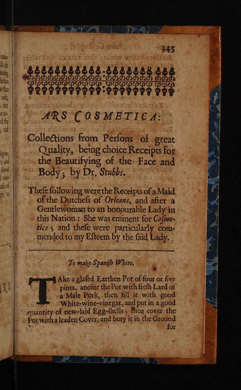 | Nahi Wd fe before at tha an, bat Rate | 1d the and | — 5 oid | foveal | I thar V8 uteot | ys, 345 Collections from Perfons of great . Quality, being choice Receipts for »» the Beautitying. of the: Face and of the Dutchefs of Orleans, and after a Gentlewoman to an honourable Lady in this Nation ; She was eminent for Cofme- dics 5 and thefe were particularly com- -mended to'my Efteem by the faid Lady. - Re ba To make Spanifo White. Ake a glafed Earthen Pot of four or. five -a*Male Pork, then. fill it. with. good White-wine-vinegar, and put in a good for