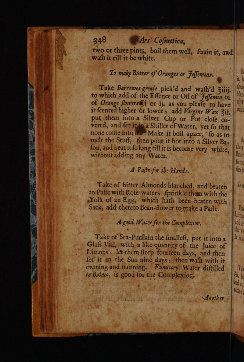 two or three pints, boil them well, ftrain it, and’ wath it till it-be white. ; | ti 1B Lo make Butter of Oranges or Feffemins. oe lik Take Barrowes greafe pick’d and wath’d Ziiij. i to which add of the Effence or Oil of ‘Feffemin or | 12 of Orange flowers#} or ij. as you pleafe to have | x it {cented higher or lower; add Virgins Wax zit, )™ put them intoa Silver Cup or Pot clofe co- vered, and {€t itu. a Skillet of Water, yet {0 that none come into im Make it boil apace, ‘fo asto.) . melt the Stuff, then pour it hot into a Silver Ba- |, fon, and beat 1¢ fo long tillit is become very white, without adding any Water. A Pafte for the Hands. Take of bitter Almonds blanched, and beaten | 1m to Pafte with Rofe-waters {pririkle tham with the | Yolk of an Egg, which hath been-beaten with | | Sack, add thereto Bean-flower to make a Pafte. A good Water far the Complexion. jad 4 Take of Sea-Purflain the fmalleft, put it intoa | is, Glafs Vial, with a like quantity of the Juice of Limons 3 -Iet them fieep fourteen days, and then fet it in the Sun nine days 5 ‘then wath with it evening and morning. Fumitory Water diftilled | Ta it Balneo, is good for the Complexion, “5 | 3k by Another