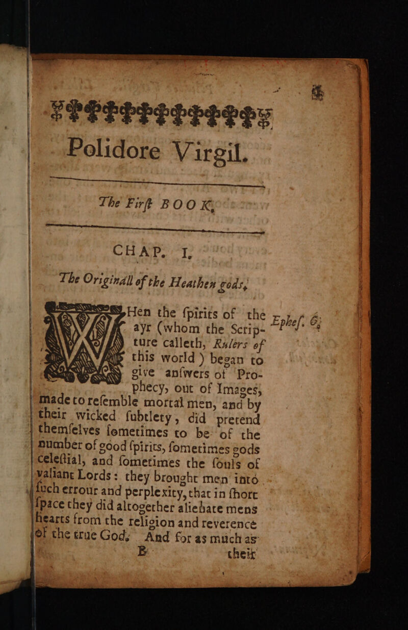 hi Reds See See ee ae ee 4 a feeteresetesy | Polidore Virgil. | The Fir? BOOK: CHA cae t i 3 { The Original of the Heathey gods, Hen the fpirits of the Ephel &amp; c. ayt (whom the Scrip- ’ oi bia ture calleth, Rulers 6 this world ) began to give anfwers of ‘Pro- | phecy, out of Images; /Madecorefemble mortal men, and by their wicked fubtlety, did precend | themfelves femetimes to be: of the number of dod (pirits, fometimes eods Celeftial, and fometimes the (uls of Wallan Lords: they brought men inté | uch errour and perplexity, that in fhore j!pace they did altoverher aliehate mens earts from che religion and reverence jor che true Gody And for as much as B chetk