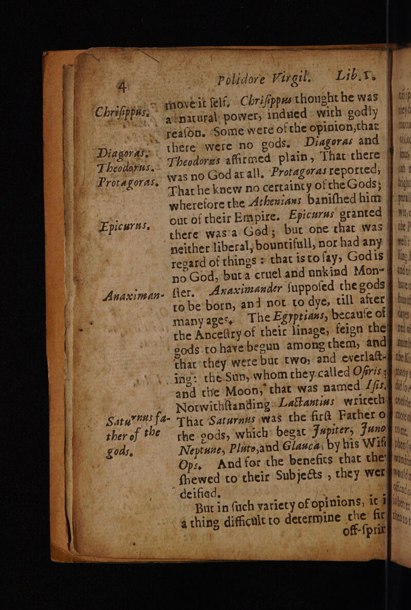 Chrilpbiles paove it felf. Chrifippus thought he was et {dene acnatural: power, indued: with oodly Diagoras, Theodorus. Provagoras. out of their Empire. Epicurus granted | there was’a God; bur one chac was | neither liberal; bountifull, nor had any | regard of things + that istofay, Godis | no God, buta cruel and onkind Mon- | Anaximan- fet. Anaximander Suppoted the gods) many ages+. The Egyptians, becaule af che Ancefiry of their linaee; feion the} gods tO have begun among chem, and| thac’they were buc two; and everlatt- Ing: theSun, whom they:called Ofris ¢ and tte Moon; that was named Jfs. , Norwithhanding: ‘Lathantias wericech} Sarg? fa- Thar Satarans was the 1 ther of *€ — che cods, which begat Jupiter, th ey Morte tie bey ot high pal Wi, ( the P nel Ky have { bint aes | Tag bon) the Ki Many ti h F Ops. And for the benefits chat they _fhewed to their Subjects , they wer deified. is But in (uch variety of opinions, a thing difficult to determine che fi