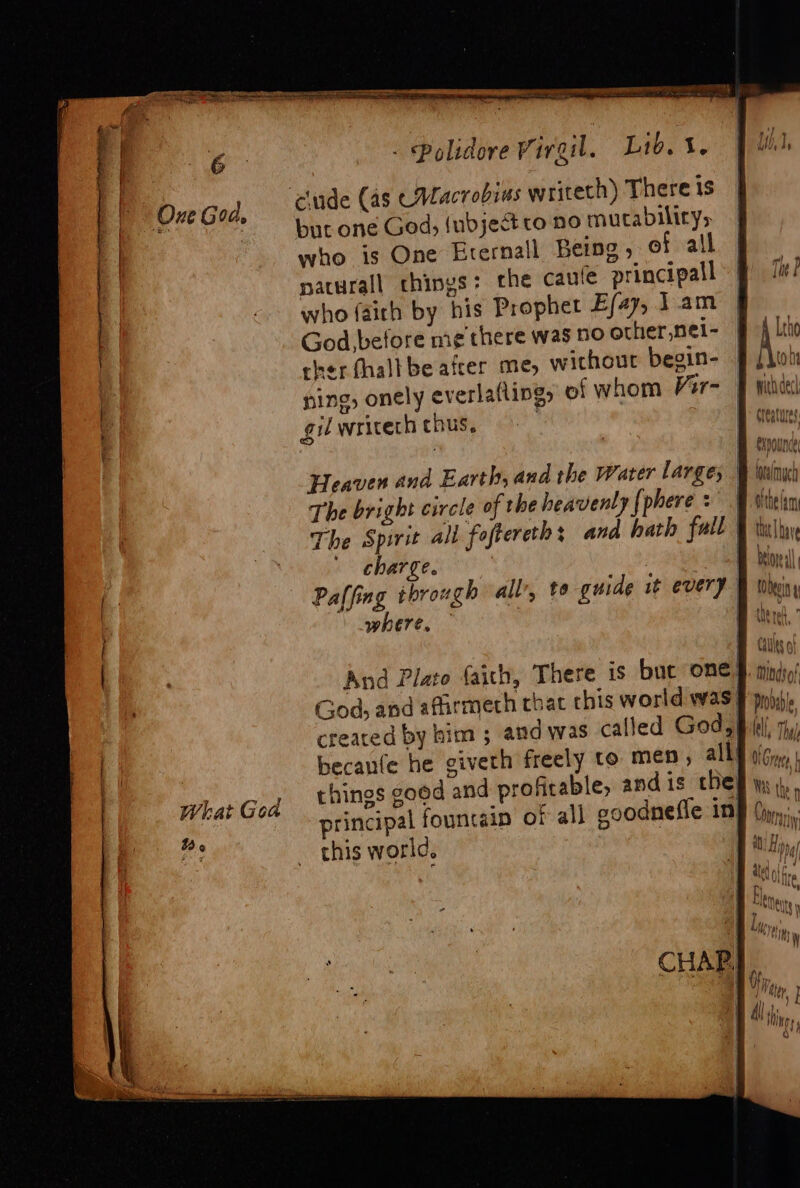 One God. ciude (as CMacrobias writeth) There is r > _ but one God, (ubjectto no mutabilitys who is One Eternall Being, of all naturall chings: the caufe principall who faich by his Prophet E/4y, Jam God before me there was no other, nei- cher halt be afcer me, without beoin- § /\u! ning, onely everlafling, of whom Var= F huhcesl gilwricech thus, | creatures ; BB eyeanny, | Heaven and Earth, and the Water Larges Wh Wye The bright circle of the heavenly {phere > ¥ viielim The Spirit all foftereth : and hath fall © tly charge. : Sorell Paffing through all’, te guide it every tein where, | B ther.” LALlits 0 And Plato faith, There is bue one §. tndso! God, and afirmeth that chis world was f pop) created by him ; and was called God, ! becanfe he giveth freely to men, all} Gre what God things good and profitable; andis ches \, principal fountain of all goodnefie in this world, ! $6