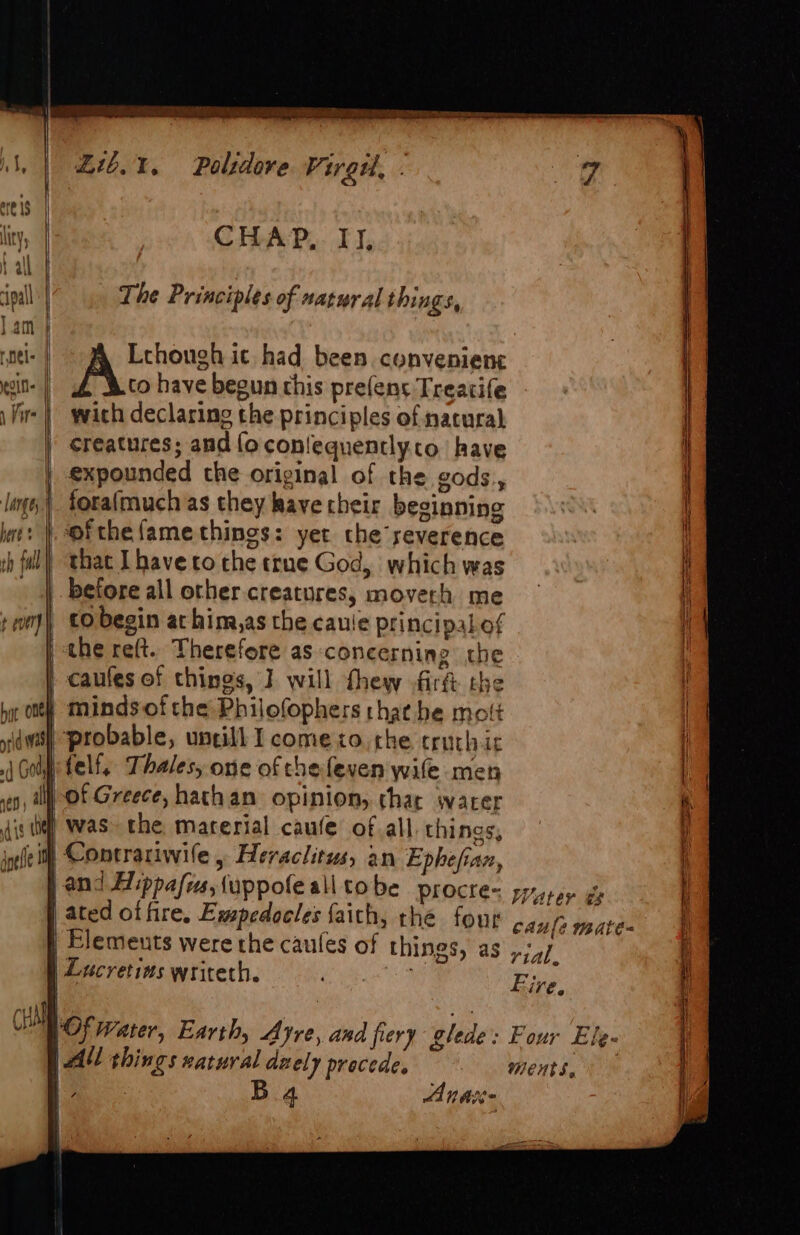 Nin Oe ear Pale, SAAT NysIemnEcmscEr Ea = an Wl, | t6.%. Palsdore Vireu, . kee eres lity, | CHAP,. II, fall ‘pall | The Principles of natural things, lam } | roel | Lehough ic had been. convenient cin | to have begun this pre(ens Treatife 1 ire wich declaring the principles of natural | creatures; and {oconlequently.o. have expounded the original of the gods, lage) forafmauch as they have their beginning here | ofthefamecthings: yet che severence rh ful) that Ihaveto the true God, which was -) before all other creatures, moverh me + om) CO begin at him,as the caule Principal.of the reft. Therefore as concerning the \ | caufes of chines, J will thew firft the bat enh minds ofthe Philofophers thae he molt \ sdwi probable, uncill I come to. the crurhic | ,j Goi telf, Thales, one of chefeven wife men i veg, ill) Of Greece, hathan opinion, chat water f aig i) Was> the marerial caufe ofall things, ) inlet Contrariwile , Heraclitus, an Ephefian, k if and Hippafis, uppofe all tobe PLOCIes papey ge [ | ated of fire. Ewpedocles faith, the four oe caule mate | Elemeuts were the caules of things, as »74/ A : . } ee © ii! | Lucretias writeth. a. Eas \ i nthe +n clllo¢ Water, Earth, Ayre, and fiery glede: Four Efe | PAY things xatural dzely procede. ments, ie ata Ba4 Anas i