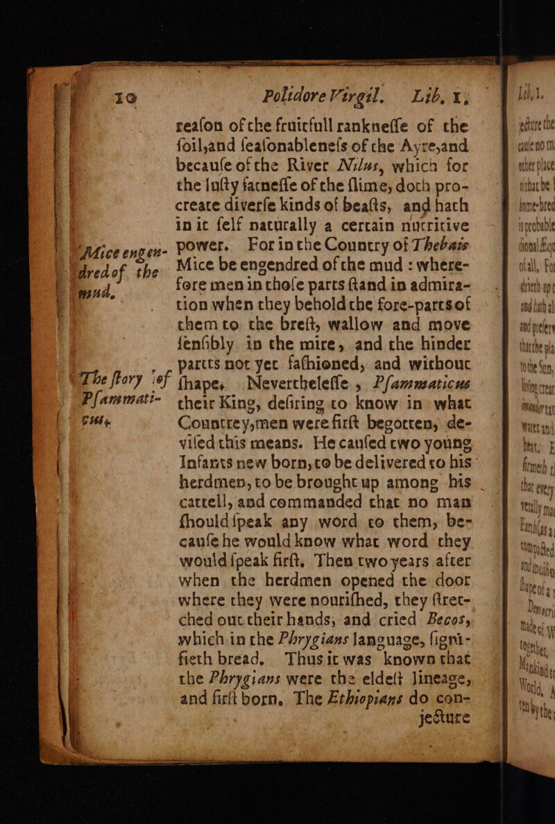 Mice engen- dred of the mua, Pot. Polidore Virgil. Lib, i, reafon of che fruicfull rankneffe of the foil,and fealonablene(s of che Ayre,and becaule ofthe River Nils, which for the lufty facnefle of che flime, doth pro- create diverfe kinds of beats, and hath init felf naturally a cercain nutritive power. Forinche Country of Thebass Mice be engendred of che mud : where- fore men in chofe parts ftand in admira- tion when they behold che fore-partsof themco the breft, wallow and move fenfibly in che mire, and the hinder partts nor yec fafhiened, and withouc fhapese Neverchelefle , Pfamusaticus their King, defiring co know in what Countrey,men were firft begorten, de- viled this means. Hecanfed two young Infants new born, co be delivered co his herdmen, tobe broughtup among his _ catrell, and commanded that no man fhould{peak any word co them, be- caufe he would know what word they would {peak firft, Then two years after when the herdmen opened the door where they were nourifhed, they ftret- ched ouctheir hands, and cried Becos, which in che Phrygians language, figni- fieth bread. Thusicwas known thac the Phrygians were the eldelt lineage, and firltborn, The Erhioprans do con- jecture