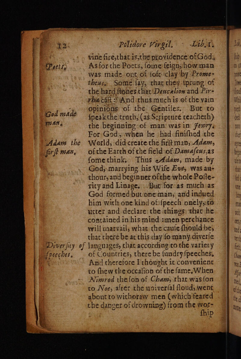 God made \ Fan, Diver fity of If peeches. Polidove Virgil, - -Lib.n. vine fire,that isthe providence of Gods Asforcthe Poets, {ome feign;;how man was made. ont,of, fofc clay by Prome- theus Some fay, thay chey tprung of the hard ftonesithiat!Deucalionand Pir: rhacak.:) And thus much is of the yain opintons: of the Gentiles. But to fpeak che’truch, (as Scripruré ceacheth) the beginning: of man: was im fewry, For God, when he had:finifhed the World, did create che fir man, Adam, of the Earch of che field of Damafeus,as fomethink, Thus eAdaz, made by God,.marrying his Wife Eve, was an- thour, and beginner. ofthe whole Pofte- rity and Linage.’.. But for-as muchias God formed buvoneman; and indued him with one kind ofofpeech onelys:t0 ucter and declare: the ichings; that he contained in his mind :men perchance will marvail, whac the caule fhould be; that cheré be at this day fo many.diverie languages, chat according co the variery of Countries, there be {undry speeches, And therefore Fchought ic convenient to (hew the occafion of the fame, When Nimrod thefon of Cham, that was{on to Woe, alrer the usiverfal flouds went about to withoraw men (which’feared the danger of drowning) from the wor- fhip