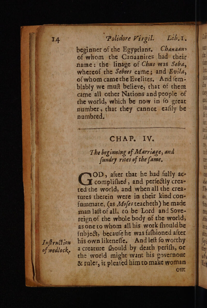 ©) Inftruf ion | | of wedlock, “Polidore Virgil. Lib. I, besinner of the Egyprians. Chanaan of whom the Canaanires had” cheir name: the: linage of Chas was Seba, whereof rhe Sebees came; and Evila, of whom camethe Evelites. And {em- blably we muft believe, chat of them came all other Nations and people of che world, which be now in {fo greac number, chac chey cannoc eafily be nambred, ——— CHAP. IV. Ti he beginning of Marriage, and fundry rites of the fame, ice after that he had fully ae- complifhed, and perfectly crea- ted: che world, and wherrall the crea- tures therein were in their kind con- {ummate, (as Mofes teacheth) he made man laftof all, co be Lord and Soye- reionof che whole body ofthe world, asoneto whom all his work fhould be (nbjeét, becaufe he was fafbioned after his own likenefle. And left fo worthy acreature fhould by death perifh, or che world might want his governout &amp; ruler, ic plealed him to make woman : Ont