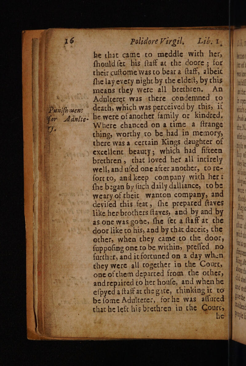 mee lien &gt; as Polidore Virgil, = =L10. 1, a be chat came to meddle with her, |] ji) | fhould fer his taf at che doore; for |} | their cut@ome was to beara ftaff, albeic |} E | fhe lay every night by the eldett, by chis | il | means they were all brethren. An |] y. Adulcerer was there condemned to |} ,.. | Panilh men: death, which was perceived by this, if | | Yor Adnlje- he were ofanother family or kindred, |) | iy. Where chanced on a time a ftrange |) bie thing, worthy to be had in memory, || wo there was a certain Kings daughter of |}. excellent beauty; which had fifteen [] brethren, that loved her all incirely — well, and uled one after another, cto re- forrto, andkeep company with her: a fhe began by fuch daily dalliance, tobe weary oftheic wanton company, and |] 4” deviled this feac, fhe prepared ftaves ] )° like her brothers ftaves, and by and by © Mh as one wasgohe, the fet a ftaff ac che © door like co his, and by chat deceic, che Ss =. &gt;- = &gt;. other, when they came co the door, — a fuppofing one to be within, prefled no nin further, and icforcuned on 2 day when | ae they were all cogether in the Court, | aU one ofcthem departed from. the other, | Mth andrepaired co her houfe, and when he | Udy efpyedaftaf atthe gate, chinking ir to yo be (ome Adulteres, forhe was aflured | Hitthe chat he lefc his brethren in che Gourcy 9 Mu, he: