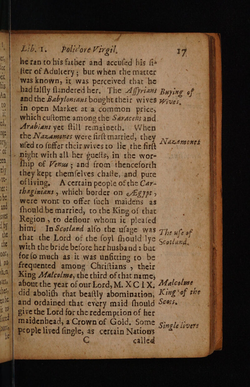 | | Lid. 1. he rancohis father and accufed his fia fer of Adultery; buc when the matter ‘was known, it was perceived chat he had falfly flanderedher. The Affyrians and the Babylonians bonohttheir wives In open Market at a common price, which cultome among the Saxacezs and Arabians yet ftill remaineth. When the Nazamones were firft married, they ufed co {nffer their wives co lie rhe firlt Policove V; zretl ‘ fhip of Vexus+ and from thenceforth they kept chemfelves chalte, and pure ofliving, A certain people of the Car- thagizians , which border on EQ Ypt &gt; were wont to offer {uch maidens as fhould.be married, to the King of that Region , to deflour whom ic plealed him; In Scotland alfo the ufage was that the Lord of che foyl fhould lye with the bride before her husband : bac for{o much as it was unfitting to be frequented among Chriftians , their King Malcolme, the chird of that name; about the year of ourLord, M. XC 1X, +7 Buying of — o &lt; Wives, INdzAnsones The ule of 3 2 Scotland, give the Lord for the redemption of her maidenhead, a Crown of Gold, Some CG called