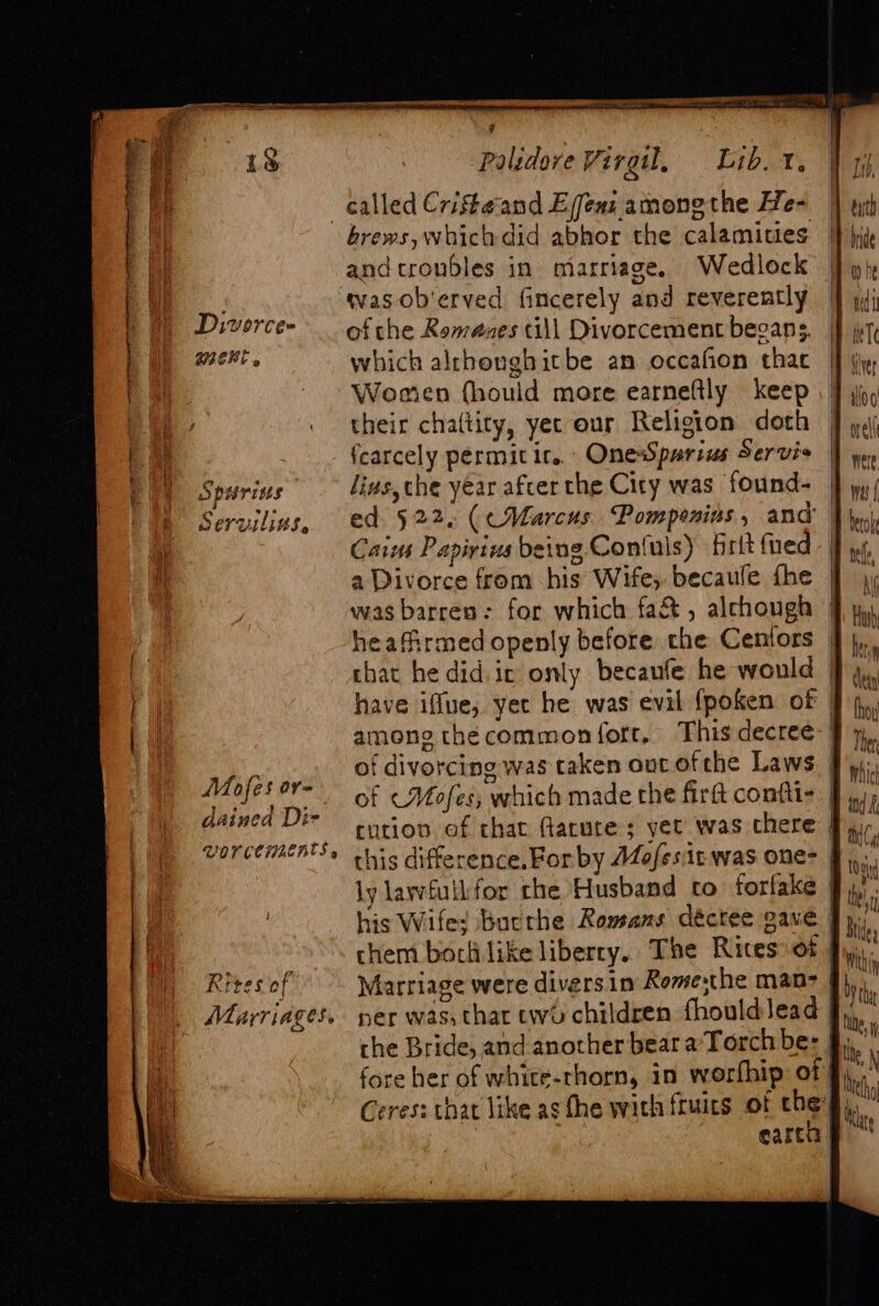 Diwvorcee wmeKt . iS piurins Servilitts, Mofes or= dained Di- VOVCCIAZERTS 4 Rites of Marriages. 7 Palidore Virgil, Lib. 1. brews, which did abhor the calamities } 2 and troubles in marriage, Wedlock of che Romazes till Divorcement begans, which alrhoughitbe an occafion thac Worien fhould more earneftly keep their chaltity, yec our Religion doth fcarcely permit it... OnesSparius Servis lius,che year after the City was found- ed 522. (cWVarcus. Pomponias , and’ | Caius Papivins being. Con(uls) frit {ued a Divorce from his Wife, becaule fhe was barren: for which fa&amp; , alchough | heafirmed openly before che Cenfors — that he did ir only becaufe he would | have iffue, yet he was evil {poken of | among thécommon fort, This decree of divorcing was taken ouc ofthe Laws. | of &lt;Mofes; which made the firtt confiis | cution. of chat flarute ; yet was chere | this difference,For by AZofes:it was one- ly lawfullfor rhe Husband to forlake his Wife; buerhe Romans déctee gave | chem borlilike liberry, The Rites: ot | Marriage were diversin Romesthe man- ner was, thar two children fhould ead | che Bride, and another bear a’Torch be: §; fore her of white-rhorn, in worfhip of Ceres: that like ag the with fruics of che §,