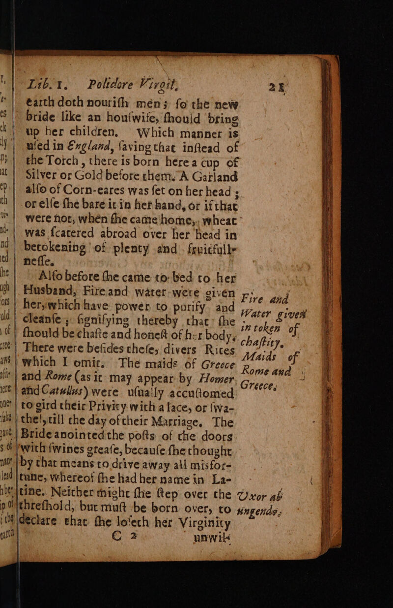 ~L1b.1. — Polteore Vivait, 25 éarth doth nourifh meén; fo the new |” bride like an honfwife, fhouid bring “J up her children, Which manner is ) | mledin €xgland, faving that inflead of f+ | the Torch, there isborn herea cup of at | Silver or Gold before chem. A Garland t'| alfo of Corn-eares was fet on her head s. th | or elfe fhe bare icin het hand, or ifthae were hor, when fhe came‘home,. wheat’ was {catered abroad over her head in betokening of plenty and . fruicfulls - neffe. .~ Alfo before the came to bed ro her Husband, Fireand warer-were given Piva won - herywhich have power to purify. and Water ‘aioe cleanfe ; fienifying thereby thac&gt; the yy we of | fhould be chafte and honeft of her body, chatit There were befides chefe;. divers Rites Ae of | and Rome (as ic may appear by Homer, ie | aid Catullus) were ufually accuttomed i ) to gird their Privity-wich a lace, or {wa- wt) thelytill che day oftheir Marriage. The ut | Bride anointed the pofts of che doors th /with {wines greafe, becaufe fhe chought ult by chat means to drive away all misfor- lad tune, whereof fhe had her name in La- i \tine. Neither might the ftep over the Uxor aé pithrefhold, but mutt be born over, ro nngerde: it \deckare hac the lovech her Virginity C 2 nawil&lt; . =&lt; = = Greece, *